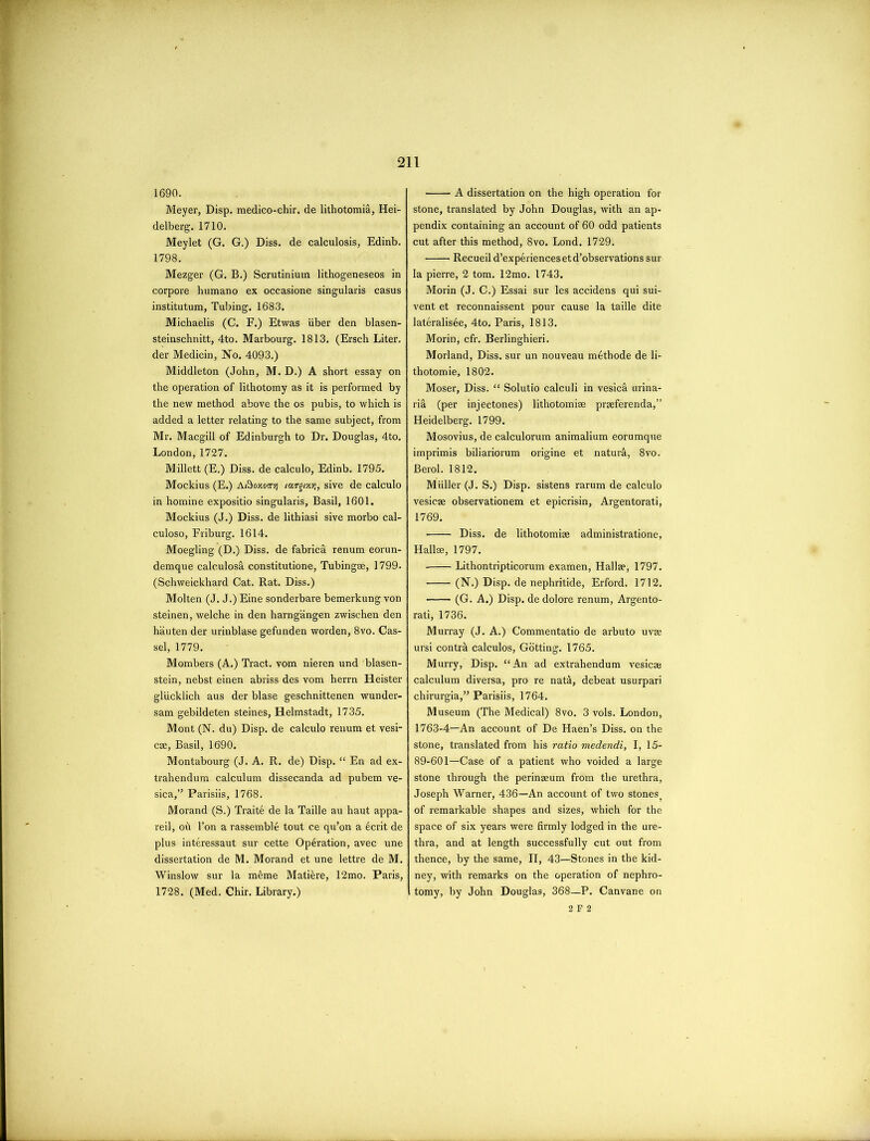 1690. Meyer, Disp. medico-chir, de lithotomia, Hei- delberg. 1710. Meylet (G. G.) Diss. de calculosis, Edinb. 1798. Mezger (G. B.) Scrutinimn lithogeneseos in corpore humano ex occasione singularis casus institutum, Tubing. 1683. Michaelis (C. F.) Etwas iiber den blasen- steinschnitt, 4to. Marbourg. 1813. (Ersch Liter, der Medicin, No. 4093.) Middleton (John, M. D.) A short essay on the operation of lithotomy as it is performed by the new method above the os pubis, to which is added a letter relating to the same subject, from Mr. Macgill of Edinburgh to Dr. Douglas, 4to. London, 1727. Millett (E.) Diss. de calculo, Edinb. 1795. Mockius (E.) A&oxott'/i largixq, sive de calculo in homine expositio singularis, Basil, 1601. Mockius (J.) Diss. de lithiasi sive morbo cal- culoso, Friburg. 1614. Moegling (D.) Diss. de fabrica renum eorun- demque calculosa constitutione, Tubing®, 1799. (Schweickhard Cat. Rat. Diss.) Molten (J. J.) Eine sonderbare bemerkung von steinen, welche in den harngangen zwischen den hauten der urinblase gefunden worden, 8vo. Cas- sel, 1779. Mombers (A.) Tract, vom nieren und blasen- stein, nebst einen abriss des vom herrn Heister gliicklich aus der blase geschnittenen wunder- sam gebildeten steines, Helmstadt, 1735. Mont (N. du) Disp. de calculo renum et vesi- ca, Basil, 1690. Montabourg (J. A. R. de) Disp. “ En ad ex- trahendum calculum dissecanda ad pubem ve- sica,” Parisiis, 1768. Morand (S.) Traite de la Taille au haut appa- reil, oh l’on a rassemble tout ce qu’on a ecrit de plus interessaut sur cette Operation, avec une dissertation de M. Morand et une lettre de M. Winslow sur la m6me Mati&re, 12mo. Paris, 1728. (Med. Chir. Library.) A dissertation on the high operation for stone, translated by John Douglas, with an ap- pendix containing an account of 60 odd patients cut after this method, 8vo. Lond. 1729. Recueil d’experiencesetd’observations sur la pierre, 2 tom. 12mo. 1743. Morin (J. C.) Essai sur les accidens qui sui- vent et reconnaissent pour cause la taille dite lateralis6e, 4to. Paris, 1813. Morin, cfr. Berlinghieri. Morland, Diss. sur un nouveau methode de li- thotomie, 1802. Moser, Diss. “ Solutio calculi in vesica urina- ria (per injectones) lithotomi® praferenda,” Heidelberg. 1799. Mosovius, de calculorum animalium eorumque imprimis biliariorum origine et natura, 8vo. Berol. 1812. Muller (J. S.) Disp. sistens rarum de calculo vesica observationem et epicrisin, Argentorati, 1769. Diss. de lithotomiae administratione, Hall®, 1797. ■ Lithontripticorum examen, Hall®, 1797. (N.) Disp. de nephritide, Erford. 1712. (G. A.) Disp. de dolore renum, Argento- rati, 1736. Murray (J. A.) Commentatio de arbuto uv® ursi contrh calculos, Gotting. 1765. Murry, Disp. “An ad extrahendum vesic® calculum diversa, pro re nat&, debeat usurpari chirurgia,” Parisiis, 1764. Museum (The Medical) 8vo. 3 vols. London, 1763-4—An account of De Haen’s Diss. on the stone, translated from his ratio medendi, I, 15- 89-601—Case of a patient who voided a large stone through the perin®um from the urethra, Joseph Warner, 436—An account of two stones of remarkable shapes and sizes, which for the space of six years were firmly lodged in the ure- thra, and at length successfully cut out from thence, by the same, II, 43—Stones in the kid- ney, with remarks on the operation of nephro- tomy, by John Douglas, 368—P. Canvane on 2 F 2