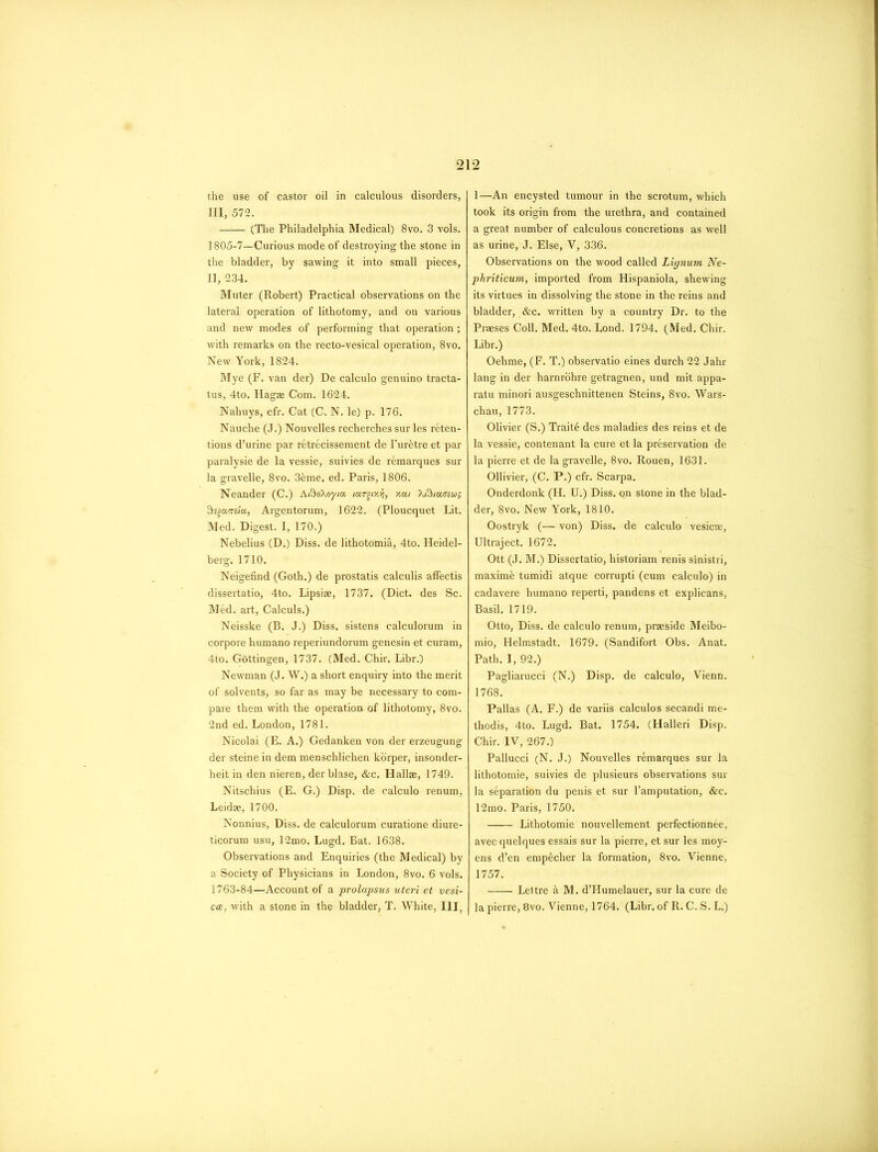 the use of castor oil in calculous disorders, III, 572. (The Philadelphia Medical) 8vo. 3 vols. 1805-7—Curious mode of destroying the stone in the bladder, by sawing it into small pieces, II, 234. Muter (Robert) Practical observations on the lateral operation of lithotomy, and on various and new modes of performing that operation ; with remarks on the recto-vesical operation, 8vo. New York, 1824. Mye (F. van der) De calculo genuino tracta- tus, 4to. Hagae Com. 1624. Nahuys, cfr. Cat (C. N. le) p. 176. Nauche (J.) Nouvelles recherches sur les reten- tions d’urine par retrecissement de l’ur&tre et par paralysie de la vessie, suivies de remarques sur la gravelle, 8vo. 3&me. ed. Paris, 1806. Neander (C.) Afbokoyta. iu,rgixii, xai Xi^iaeiug 9sgaws/a, Argentorum, 1622. (Ploucquet Lit. Med. Digest. I, 170.) Nebelius (D.) Diss. de lithotomia, 4to. Heidel- berg. 1710. Neigefind (Goth.) de prostatis calculis affectis dissertatio, 4to. Lipsiae, 1737. (Diet, des Sc. Med. art, Calculs.) Neisske (B. J.) Diss. sistens calculorum in corpore humano reperiundorum genesin et curam, 4to. Gottingen, 1737. (Med. Chir. Libr.) Newman (J. W.) a short enquiry into the merit of solvents, so far as may be necessary to com- pare them with the operation of lithotomy, 8vo. 2nd ed. London, 1781. Nicolai (E. A.) Gedanken von der erzeugung der steine in dem menschlichen korper, insonder- heit in den nieren, der blase, &c. Hallae, 1749. Nitschius (E. G.) Disp. de calculo renum, Leidae, 1700. Nonnius, Diss. de calculorum curatione diure- ticorum usu, 12mo. Lugd. Bat. 1638. Observations and Enquiries (the Medical) by a Society of Physicians in London, 8vo. 6 vols. 1763-84—Account of a prolapsus uteri et vesi- cee, with a stone in the bladder, T. White, III, 1—An encysted tumour in the scrotum, which took its origin from the urethra, and contained a great number of calculous concretions as well as urine, J. Else, V, 336. Observations on the wood called Liynum Ne- phriticum, imported from Hispaniola, shewing its virtues in dissolving the stone in the reins and bladder, &c. written by a country Dr. to the Praeses Coll. Med. 4to. Lond. 1794. (Med. Chir. Libr.) Oehme, (F. T.) observatio eines durch 22 Jahr lang in der harnrohre getragnen, und mit appa- ratu minori ausgeschnittenen Steins, 8vo. Wars- chau, 1773. Olivier (S.) Traits des maladies des reins et de la vessie, contenant la cure et la preservation de la pierre et de la gravelle, 8vo. Rouen, 1631. Ollivier, (C. P.) cfr. Scarpa. Onderdonk (H. U.) Diss. Qn stone in the blad- der, 8vo. New York, 1810. Oostryk (— von) Diss. de calculo vesicee, Ultraject. 1672. Ott (J. M.) Dissertatio, historiam renis sinistri, maxim& tumidi atque corrupti (cum calculo) in cadavere humano reperti, pandens et explicans, Basil. 1719. Otto, Diss. de calculo renum, praeside Meibo- mio, Helmstadt. 1679. (Sandifort Obs. Anat. Path. I, 92.) Pagliarucci (N.) Disp. de calculo, Vienn. 1768. Pallas (A. F.) de variis calculos secandi me- thodis, 4to. Lugd. Bat. 1754. (Halleri Disp. Chir. IV, 267.) Pallucci (N. J.) Nouvelles remarques sur la lithotomie, suivies de plusieurs observations sur la separation du penis et sur l’amputation, &c. 12mo. Paris, 1750. Lithotomie nouvellement perfectionnee, avec quelques essais sur la pierre, et sur les moy- ens d’en empecher la formation, 8vo. Vienne, 1757. Leltre & M. d’Humelauer, sur la cure de la pierre, 8vo. Vienne, 1764. (Libr. of R. C. S. L.)