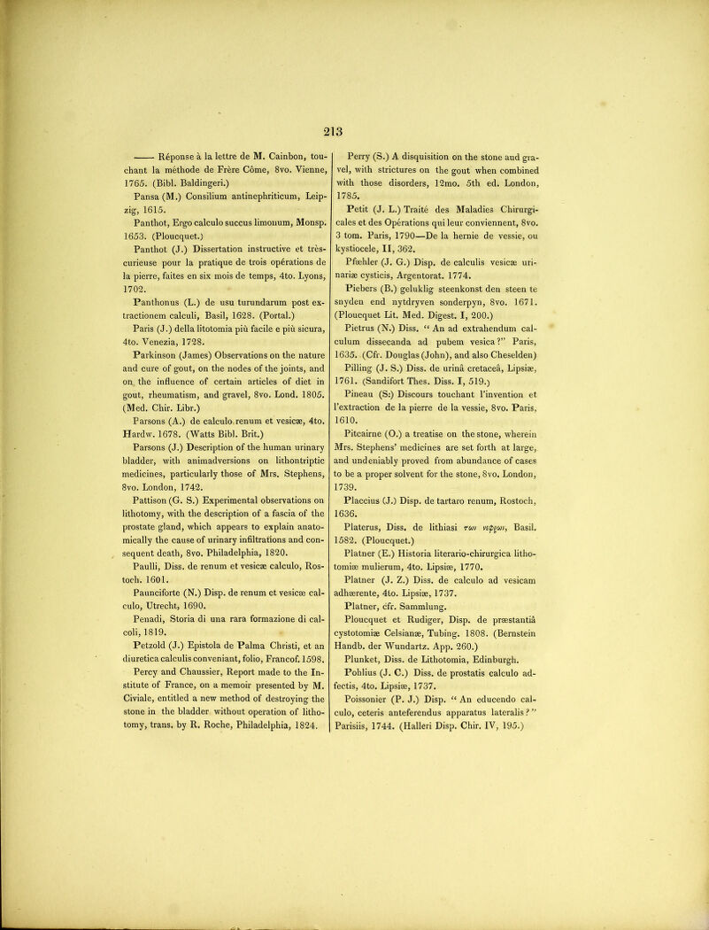 Riponse a la lettre de M. Cainbon, tou- chant la methode de Frere Come, 8vo. Vienne, 1765. (Bibl. Baldingeri.) Pansa(M.) Consilium antinephriticum, Leip- zig, 1615. Panthot, Ergo calculo succus limonum, Monsp. 1653. (Ploucquet.) Panthot (J.) Dissertation instructive et tres- curieuse pour la pratique de trois operations de la pierre, faites en six mois de temps, 4to. Lyons, 1702. Panthonus (L.) de usu turundarum post ex- tractionem calculi, Basil, 1628. (Portal.) Paris (J.) della litotomia piii facile e piu sicura, 4to. Venezia, 1728. Parkinson (James) Observations on the nature and cure of gout, on the nodes of the joints, and on. the influence of certain articles of diet in gout, rheumatism, and gravel, 8vo. Lond. 1805. (Med. Chir. Libr.) Parsons (A.) de calculo,renum et vesicae, 4to. Hardw. 1678. (Watts Bibl. Brit.) Parsons (J.) Description of the human urinary bladder, with animadversions on lithontriptic medicines, particularly those of Mrs. Stephens, 8vo. London, 1742. Pattison (G. S.) Experimental observations on lithotomy, with the description of a fascia of the prostate gland, which appears to explain anato- mically the cause of urinary infiltrations and con- sequent death, 8vo. Philadelphia, 1820. Paulli, Diss. de renum et vesicae calculo, Ros- toch. 1601. Paunciforte (N.) Disp. de renum et vesicae cal- culo, Utrecht, 1690. Penadi, Storia di una rara formazione di cal- coli, 1819. Petzold (J.) Epistola de Palma Christi, et an cliuretica calculis conveniant, folio, Francof. 1598. Percy and Chaussier, Report made to the In- stitute of France, on a memoir presented by M. Civiale, entitled a new method of destroying the stone in the bladder without operation of litho- tomy, trans. by R. Roche, Philadelphia, 1824. Perry (S.) A disquisition on the stone aud gra- vel, with strictures on the gout when combined with those disorders, 12mo. 5th ed. London, 1785. Petit (J. L.) Traite des Maladies Chirurgi- cales et des Operations qui leur conviennent, 8vo. 3 tom. Paris, 1790—De la hernie de vessie, ou kystiocele, II, 362. Pfaehler (J. G.) Disp. de calculis vesicae uri- nariae cysticis, Argentorat. 1774. Piebers (B.) geluklig steenkonst den steen te snyden end nytdryven sonderpyn, 8vo. 1671. (Ploucquet Lit. Med. Digest. I, 200.) Pietrus (N.) Diss. “ An ad extrahendum cal- culum dissecanda ad pubem vesica? Paris, 1635. (Cfr. Douglas (John), and also Cheselden) Pilling (J. S.) Diss. de urinfi cretacea, Lipsiae, 1761. (Sandifort Thes. Diss. I, 519.) Pineau (S:) Discours touchant l’invention et l’extraction de la pierre de la vessie, 8vo. Paris, 1610. Pitcairne (O.) a treatise on the stone, wherein Mrs. Stephens’ medicines are set forth at large, and undeniably proved from abundance of cases to be a proper solvent for the stone, 8vo. London, 1739. Placcius (J.) Disp. de tartaro renum, Rostoch, 1636. Platerus, Diss. de lithiasi ruv vtipguv, Basil. 1582. (Ploucquet.) Platner (E.) Historia literario-chirurgica litho- tomiae mulierum, 4to. Lipsiae, 1770. Platner (J. Z.) Diss. de calculo ad vesicam adhaerente, 4to. Lipsiae, 1737. Platner, cfr. Sammlung. Ploucquet et Rudiger, Disp. de praestantid cystotomiae Celsianae, Tubing. 1808. (Bernstein Handb. der Wundartz. App. 260.) Plunket, Diss. de Lithotomia, Edinburgh. Pohlius (J. C.) Diss. de prostatis calculo ad- fectis, 4to. Lipsiae, 1737. Poissonier (P. J.) Disp. “ An educendo cal- culo, ceteris anteferendus apparatus lateralis ? ’’ Parisiis, 1744. (Halleri Disp. Chir. IV, 195.)