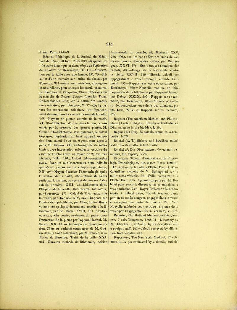 2 tom. Paris, 1740-3. Recueil Periodique de la Societe de Mede- cine de Paris, 68 tom. 1795-1819—Rapport sur le traite historique et dogmatique de l’operation de la taille” de Deschamps, III, 111—Observa- tion sur la taille chez une femme, IV, 75—R6- sultat d’une memoire sur l’urine du cheval, par Fourcroy, 317—Avis aux medecins, chirurgiens et naturalistes, pour envoyer les caculs urinaires, par Fourcroy et Vauqueliu, 495—Reflexions sur la memoire de George Pearson (dans les Trans. Philosophiques 1798) sur la nature des concre- tions urinaires, par Fourcroy, V, 97—De la na- ture des concretions urinaires, 106—Epanche- ment de sang dans la vessie k la suite de la taille, 158—Noyaux de pierres extraits de la vessie. VI, 78—Collection d’urine dans le rein,occasi- onn4e par la presence des grosses pierres, M. Guinot, 81—Lithotomie sous-pubienne, le calcul trop gros, l’operation au haut appareil, extrac- tion d’un calcul de 31 oz. 2 gros, mort apres 5 jours, M. Deguise, VII, 423—Aiguille de mate- lassier, avec incrustation calculeuse, extraite du canal de l’ur&tre apres un sejour de 2J ans, par Thomas, VIII, 216 _ Calcul tres-considerable trouve dans un rein 'monstrueux d’un individu qui n’avait jamais eu de colique nephretique, XII, 195—Moyen d’arrfeter l’haemorrbagie apres l’operation de la taille, 366—Debris de foetus sortis par le rectum, ou servant de floyaux a des calculs urinaires, XIII, 73—Lithotomie dans 1’Hopital de Luneville, 1629 operas, 147 morts, par Saucerotte, 271—Calcul de 31 oz. extrait de la vessie, par Deguise, XIV, 422—Rapport sur l’observation precedente, par Allan, 435—Obser- vations sur quelques instrumens relatifs a la li- thotomie, par St. Rome, XVIII, 464—Contre- ouverture a la vessie, au-dessus du pubis, pour l’extraction de la pierre par l’appareil lateral, M. Semin, XX, 401—De l’union de lithotomie du frere Come au catheter conducteur de M. Gue- rin dans la taille lateralisee, par M. Ferrier, 23- Notice de Baseilhac, Traite de la taille, XXI, 221—Nouveau methode de lithotomie, incision transversale du perin6e, M. Morland, XXV, 236—Obs. sur les bons effets des bains de Ge- nievre dans la lithiase des enfans, par Deman- geon, XXVI, 378—Sur F analyse chimique des calculs, 436—Usage de la bousserole contre la pierre, XXVII, 249—Historia calculi per hypogastrium e vesica prorepti, curante Cau- mond, 353—Rapport sur cette observation, par Deschamps, 360 — Nouvelle mani&re de faire l’operation de la lithotomie par 1’appareil lateral, par Debret, XXIX, 302—Rapport sur ce m6- moire, par Deschamps, 312—Notions generates sur les concretions, ou calculs des animaux, par De Lens, XLV, 3_Rapport sur ce memoire, 129. Register (The American Medical and Philoso- phical) 4 vols. 1814, &c.—Review of Onderdonk’s Diss. on stone in the bladder, I, 394. Regius (Z.) Disp. de calculo renum et vesica-, Leidae, 1676. Reichel (A. T.) Sichere und bewahrte mittel wider den stein, 4to. Erfurt. 1745. Reichel (J. D.) Observationes de calculis re- nalibus, 4to. Lipsise, 1772. Repertoire General d’Anatomie et de Physio- logie Pathologiques, 4to. 8 tom. Paris, 1826-30 —L’operation de la taille a l’H6tel Dieu, I, 82— Quatrieme memoire de V. Berlinghieri sur la taille recto-vesicale, 98—Taille comparative a l’Hotel Dieu, 215—Appareil propose par M. Ro- binet pour servir & dissoudre les calculs dans la vessie urinaire, 247—Royer Collard de la lithon- triptie k l’Hotel Dieu, 236—Extraction d’une portion de sonde d’argent, engagee dans la vessie et occupant une partie de l’urktre, IV, 179— Nouvelle methode pour extraire la pierre de la vessie par l’hypogastre, M. A. Verniere, V, 192. Reporter, The Midland Medical and Surgical, 8vo. 2 vols. Worcester, 1828-31—Lithotomy by Mr. Fletcher, I, 202—Do. by Key’s method with a straight staff, 442—Calculi removed by dilata- tion from females, 442. Repository, The New York Medical, 12 vols. 1804-9—A pin swallowed by a female, and fif-