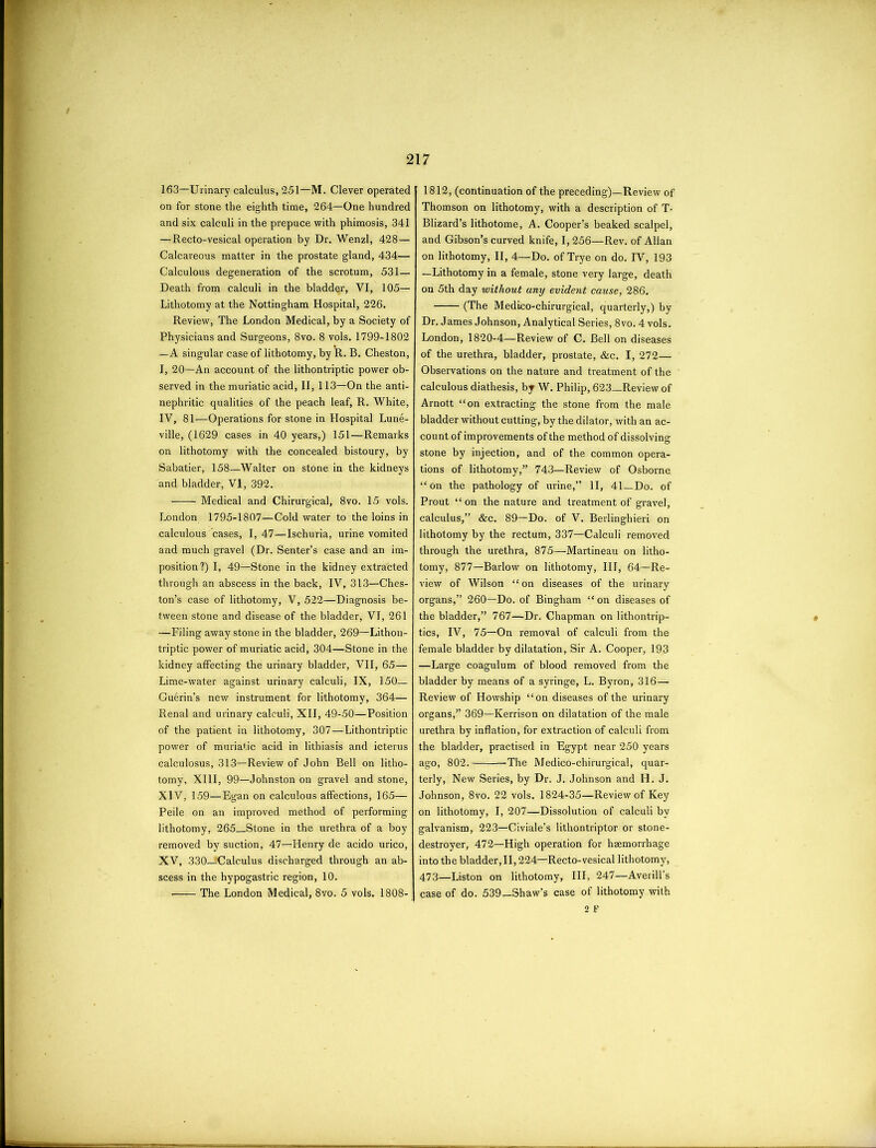 163—Urinary calculus, 251—M. Clever operated on for stone the eighth time, 264—One hundred and six calculi in the prepuce with phimosis, 341 —Recto-vesical operation by Dr. Wenzl, 428— Calcareous matter in the prostate gland, 434— Calculous degeneration of the scrotum, 531— Death from calculi in the bladder, VI, 105— Lithotomy at the Nottingham Hospital, 226. Review, The London Medical, by a Society of Physicians and Surgeons, 8vo. 8 vols. 1799-1802 —A singular case of lithotomy, by R. B. Cheston, I, 20—An account of the lithontriptic power ob- served in the muriatic acid, II, 113—On the anti- nephritic qualities of the peach leaf, R. White, IV, 81—Operations for stone in Hospital Lune- ville, (1629 cases in 40 years,) 151—Remarks on lithotomy with the concealed bistoury, by Sabatier, 158—Walter on stone in the kidneys and bladder, VI, 392. Medical and Chirurgical, 8vo. 15 vols. London 1795-1807—Cold water to the loins in calculous cases, I, 47—Ischuria, urine vomited and much gravel (Dr. Senter’s case and an im- position ?) I, 49—Stone in the kidney extracted through an abscess in the back, IV, 313—Ches- ton’s case of lithotomy, V, 522—Diagnosis be- tween stone and disease of the bladder, VI, 261 —Filing away stone in the bladder, 269—Lithon- triptic power of muriatic acid, 304—Stone in the kidney affecting the urinary bladder, VII, 65— Lime-water against urinary calculi, IX, 150— Guerin’s new instrument for lithotomy, 364— Renal and urinary calculi, XII, 49-50—Position of the patient in lithotomy, 307—Lithontriptic power of muriatic acid in lithiasis and icterus calculosus, 313—Review of John Bell on litho- tomy, XIII, 99—Johnston on gravel and stone, XIV, 159—Egan on calculous affections, 165— Peile on an improved method of performing lithotomy, 265 Stone in the urethra of a boy removed by suction, 47—Henry de acido urico, XV, 330—^Calculus discharged through an ab- scess in the hypogastric region, 10. The London Medical, 8vo. 5 vols. 1808- 1812, (continuation of the preceding)—Review of Thomson on lithotomy, with a description of T- Blizard’s lithotome, A. Cooper’s beaked scalpel, and Gibson’s curved knife, 1,256—Rev. of Allan on lithotomy, II, 4—Do. of Trye on do. IV, 193 —Lithotomy in a female, stone very large, death on 5th day without any evident cause, 286. (The Medico-chirurgical, quarterly,) by Dr. James Johnson, Analytical Series, 8 vo. 4 vols. London, 1820-4—Review of C. Bell on diseases of the urethra, bladder, prostate, &c. I, 272— Observations on the nature and treatment of the calculous diathesis, by W. Philip, 623—Review of Arnott “on extracting the stone from the male bladder without cutting, by the dilator, with an ac- count of improvements of the method of dissolving stone by injection, and of the common opera- tions of lithotomy,” 743—Review of Osborne “on the pathology of urine,” II, 41 Do. of Prout “on the nature and treatment of gravel, calculus,” &c. 89—Do. of V. Berlinghieri on lithotomy by the rectum, 337—Calculi removed through the urethra, 875—Martineau on litho- tomy, 877—Barlow on lithotomy, III, 64—Re- view of Wilson “on diseases of the urinary organs,” 260—Do. of Bingham “on diseases of the bladder,” 767—Dr. Chapman on lithontrip- tics, IV, 75—On removal of calculi from the female bladder by dilatation, Sir A. Cooper, 193 —Large coagulum of blood removed from the bladder by means of a syringe, L. Byron, 316— Review of Howship “on diseases of the urinary organs,” 369—Kerrison on dilatation of the male urethra by inflation, for extraction of calculi from the bladder, practised in Egypt near 250 years ago, 802. The Medico-chirurgical, quar- terly, New Series, by Dr. J. Johnson and H. J. Johnson, 8vo. 22 vols. 1824-35—Review of Key on lithotomy, I, 207—Dissolution of calculi by galvanism, 223—Civiale’s lithontriptor or stone- destroyer, 472—High operation for haemorrhage into th e bladder ,11,224—Recto- vesical Iithotomy, 473—Liston on lithotomy, III, 247—Averill’s case of do. 539—Shaw’s case of lithotomy with 2 F