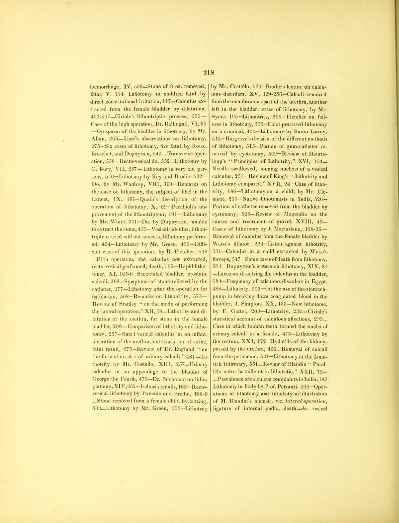 haemorrhage, IV, 539—Stone of 8 oz. removed, fatal, V, 114—Lithotomy in children fatal by direct constitutional irritation, 117—Calculus ex- tracted from the female bladder by dilatation, 403-597—Civiale’s lithontriptic process, 536— Case of the high operation, Dr. Ballingall, VI, 83 —On spasm of the bladder in lithotomy, by Mr. Allan, 265—Lizar’s observations on lithotomy, 275—Six cases of lithotomy, five fatal, by Roux, Breschet.and Dupuytren, 549—Transverse oper- ation, 550—Recto-vesical do. 552—Lithotomy by G. Bury, VII, 267—Lithotomy in very old per- sons, 526—Lithotomy by Key and Brodie, 532— Do. by Mr. Wardrop, VIII, 194—Remarks on the case of lithotomy, the subject of libel in the Lancet, IX, 167—Quain’s description of the operation of lithotomy, X, 69—Pecchioli’s im- provement of the lithontripteur, 191—Lithotomy by Mr. White, 231—Do. by Dupuytren, unable to extract the stone, 453—Vesical calculus, lithon- tripteur tried without success, lithotomy perform- ed, 454—Lithotomy by Mr. Green, 465—Diffi- cult case of this operation, by R. Fletcher, 538 —High operation, the calculus not extracted, recto-vesical performed, death, 569—Rapid litho- tomy, XI, 165-6—Sacculated bladder, prostatic calculi, 268—Symptoms of stone relieved by the catheter, 277—Lithotomy after the operation for fistula ani, 508—Remarks on lithontrity, 573— Review of Stanley “ on the mode of performing the lateral operation,” XII, 69—Lithotrity and di- latation of the urethra, for stone in the female bladder, 209—Comparison of lithotrity and litho- tomy, 227—Small vesical calculus in an infant, ulceration of the urethra, extravasation of urine, fatal result, 275—Review of Dr. England “on the formation, &c. of urinary calculi,” 481—Li- thotrity by Mr. Costello, XIII, 257 Urinary calculus in an appendage to the bladder of George the Fourth, 470—Dr. Buchanan on litho- platomy, XIV, 265—Ischuria renalis, 165—Recto- vesical lithotomy by Tweedie and Brodie, 188-9 —Stone removed from a female child by cutting, 533—Lithotomy by Mr. Green, 535—Lithotrity by Mr. Costello, 569—Brodie’s lecture on calcu- lous disorders, XV, 129-256—Calculi removed from the membranous part of the urethra, another left in the bladder, cases of lithotomy, by Mr. Syme, 195—Lithontrity, 266—Fletcher on fail- ures in lithotomy, 365—Colot practised lithotomy on a criminal, 405—Lithotomy by Baron Larrey, 515—Hargrave’s division of the different methods of lithotomy, 515—Portion of gum-catheter re- moved by cystotomy, 522—Review of Heurte- loup’s “Principles of Lithotrity,” XVI, 134— Needle swallowed, forming nucleus of a vesical calculus, 251—Review of King’s “ Lithotrity and Lithotomy compared,” XVII, 24—Case of litho- trity, 186—Lithotomy on a child, by Mr. Cle- ment, 233—Native lithotomists in India, 526- Portion of catheter removed from the bladder by cystotomy, 528—Review of Magendie on the causes and treatment of gravel, XVIII, 49— Cases of lithotomy by J. Macfarlane, 126-35— Removal of calculus from the female bladder by Weiss’s dilator, 224—Liston against lithotrity, 331—Calculus in a child extracted by Weiss’s forceps, 547—Some cases of death from lithotomy, 564—Dupuytren’s lecture on lithotomy, XIX, 87 —Lucas on dissolving the calculus in the bladder, 184—Frequency of calculous disorders in Egypt, 488—Lithotrity, 503—On the use of the stomach- pump in breaking down coagulated blood in the bladder, J. Simpton, XX, 183—New lithotome, by F. Gattei, 203—Lithotrity, 232—Civiale’s statistical account of calculous affections, 233- Case in which human teeth formed the nuclei of urinary calculi in a female, 475—Lithotomy by the rectum, XXI, 172—Hydatids of the kidneys passed by the urethra, 453—Removal of calculi from the perinaeum, 501—Lithotomy at the Lime- rick Infirmary, 551—Review of Blandin “ Paral- lkle entre la taille et la lithotritie,” XXII, 79— —Prevalence of calculous complaints in India, 187 Lithotomy in Italy by Prof. Petrunti, 196—Oper- ations of lithotomy and lithotrity in illustration of M. Blandin’s memoir, viz. lateral operation, ligature of internal pudic, death do. vesical