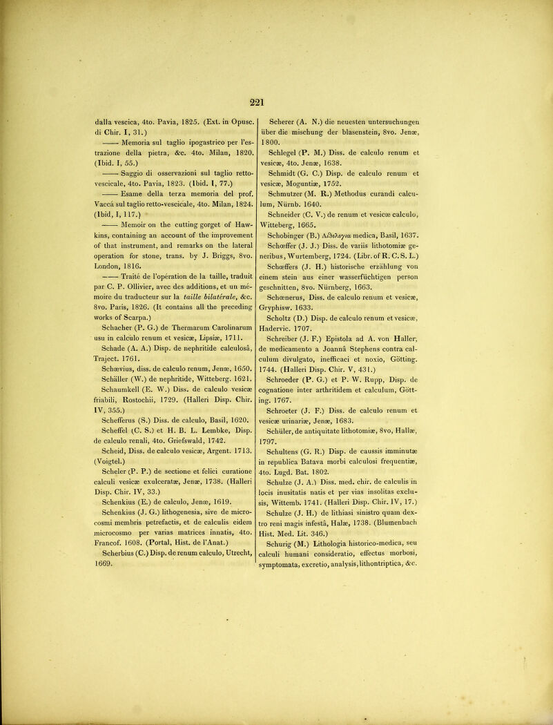 dalla vescica, 4to. Pavia, 1825. (Ext. in Opusc. di Chir. I, 31.) Memoria sul taglio ipogastrico per l’es- trazione della pietra, &c. 4to. Milan, 1820. (Ibid. I, 55.) Saggio di osservazioni sul taglio retto- vescicale, 4to. Pavia, 1823. (Ibid. I, 77.) Esame della terza memoria del prof. Vacca sul taglio retto-vescicale, 4to. Milan, 1824. (Ibid, I, 117.) • Memoir on the cutting gorget of Haw- kins, containing an account of the improvement of that instrument, and remarks on the lateral operation for stone, trans. by J. Briggs, 8vo. London, 1816. Traite de l’operation de la taille, traduit par C. P. Ollivier, avec des additions, et un me- moire du traducteur sur la taille bilaterale, &c. 8vo. Paris, 1826. (It contains all the preceding works of Scarpa.) Schacher (P. G.) de Thermarum Carolinarum usu in calculo renum et vesicae, Lipsiae, 1711. Schade (A. A.) Disp. de nephritide calculosri, Traject. 1761. Schaevius, diss. de calculo renum, Jenae, 1650. Schaller (W.) de nephritide, Witteberg. 1621. Schaumkell (E. W.) Diss. de calculo vesicae friabili, Rostochii, 1729. (Halleri Disp. Chir. IV, 355.) Schefferus (S.) Diss. de calculo, Basil, 1620. Scheffel (C. S.) et H. B. L. Lembke, Disp. de calculo renali, 4to. Griefswald, 1742. Scheid, Diss. de calculo vesicae, Argent. 1713. (Voigtel.) Scheler (P. P.) de sectione et felici curatione calculi vesicae exulceratae, Jenae, 1738. (Halleri Disp. Chir. IV, 33.) Schenkius (E.) de calculo, Jenae, 1619. Schenkius (J. G.) lithogenesia, sive de micro- cosmi membris petrefactis, et de calculis eidem microcosmo per varias matrices innatis, 4to. Francof. 1608. (Portal, Hist, de l’Anat.) Scherbius (C.) Disp. de renum calculo, Utrecht, 1669. Scherer (A. N.) die neuesten untersuchungen iiber die mischung der blasenstein, 8vo. Jenae, 1800. Schlegel (P. M.) Diss. de calculo renum et vesicae, 4to. Jenae, 1638. Schmidt (G. C.) Disp. de calculo renum et vesicae, Moguntiae, 1752. Schmutzer (M. R.) Methodus curandi calcu- lum, Niirnb. 1640. Schneider (C. V.) de renum et vesicae calculo, Witteberg, 1665. Schobinger (B.) AfioXoyiu medica, Basil, 1637. Schceffer (J. J.) Diss. de variis lithotomiae ge- neribus, Wurtemberg, 1724. (Libr. of R. C.S. L.) SchcefFers (J. H.) historische erzahlung von einem stein aus einer wasserfiichtigen person geschnitten, 8vo. Niirnberg, 1663. Schoenerus, Diss. de calculo renum et vesicae, Gryphisw. 1633. Scholtz (D.) Disp. de calculo renum et vesicae, Hadervic. 1707. Schreiber (J. F.) Epistola ad A. von Haller, de medicamento a JoannS. Stephens contra cal- culum divulgato, inefficaci et noxio, Gotting. 1744. (Halleri Disp. Chir. V, 431.) Schroeder (P. G.) et P. W. Rupp, Disp. de cognatione inter arthritidem et calcuium, Gott- ing. 1767. Schroeter (J. F.) Diss. de calculo renum et vesicae urinariae, Jenae, 1683. Schuler, de antiquitate lithotomiae, 8vo, Hallae, 1797. Schultens (G. R.) Disp. de caussis imminutae in republica Batava morbi calculosi frequentiae, 4to. Lugd. Bat. 1802. Schulze (J. A.) Diss. med. chir. de calculis in locis inusitatis natis et per vias insolitas exclu- sis, Wittemb. 1741. (Halleri Disp. Chir. IV, 17.) Schulze (J. H.) de lithiasi sinistro quam dex- tro reni magis infesta, Halae, 1738. (Blumenbach Hist. Med. Lit. 346.) Schurig (M.) Lithologia historico-medica, seu calculi humani consideratio, effectus morbosi, symptomata, excretio, analysis,lithontriptica, &c.