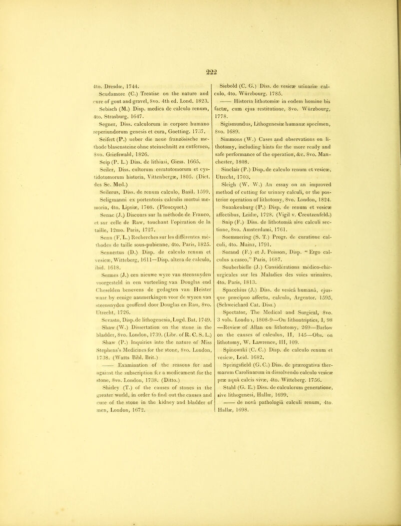4to. Dresdae, 1744. Scudamore (C.) Treatise on the nature and cure of gout and gravel, 8vo. 4th ed. Lond. 1823. Sebisch (M.) Disp. medica de calculo renum, 4to. Strasburg. 1647. Segner, Diss. calculorum in corpore humano reperiundorum genesis et cura, Goetting. 1737. Seifert (P.) ueber die neue franzosische me- thode blasensteine ohne steinschnitt zu entfernen, 8vo. Griefswald, 1826. Seip (P. L.) Diss. de lithiasi, Giess. 1665. Seiler, Diss. cultorum ceratotomorum et cys- tidotomorum historia, Vittenbergae, 1805. (Diet, des Sc. Med.) Seilerus, Diss. de renum calculo, Basil. 1599. Seligmanni ex portentosis calculis mortui me- moria, 4to. Lipsiae, 1708. (Ploucquet.) Senac (J.) Discours sur la mSthode de Franco, et sur celle de Raw, touchant l’operation de la taille, 12mo. Paris, 1727. Senn (F. L.) Recherches sur les differentes me- thodes de taille sous-pubienne, 4to. Paris, 1825. Sennertus (D.) Disp. de calculo renum et vesicae, Witteberg, 1611—Disp. altera de calculo, ibid. 1618. Sermes (J.) een nieuwe wyze van steensnyden voorgesteld in een vorteeling van Douglas end Cheselden benevens de gedagten van Heister waar by eenige aanmerkingen voor de wyzen van steensnyden geoffend door Douglas en Rau, 8vo. Utrecht, 1726. Sevasto, Disp.de lithogenesia,Lugd. Bat. ] 749. Shaw (W.) Dissertation on the stone in the bladder, 8vo. London, 1739. (Libr. of R. C. S. L.) Shaw (P.) Inquiries into the nature of Miss Stephens’s Medicines for the stone, 8vo. London, 1738. (Watts Bibl. Brit.) Examination of the reasons for and against the subscription fer a medicament for the stone, 8vo. London, 1738. (Ditto.) Shirley (T.) of the causes of stones in the greater world, in order to find out the causes and cure of the stone in the kidney and bladder of men, London, 1672. Siebold (C. G.) Diss. de vesicae urinarise cal- culo, 4to. Wiirzbourg. 1785. Historia lithotomiae in eodem homine bis factae, cum ejus restitutione, Svo. Wiirzbourg, 1778. Sigismundus, Lithogenesiae humanae specimen, 8vo. 1689. Simmons (W.) Cases and observations on li- thotomy, including hints for the more ready and safe performance of the operation, &c. 8vo. Man- chester, 1808. Sinclair (P.) Disp. de calculo renum et vesicae, Utrecht, 1703. Sleigh (W. W.) An essay on an improved method of cutting for urinary calculi, or the pos- terior operation of lithotomy, 8vo. London, 1824. Snaakenburg (P.) Disp. de renum et vesicae affectibus, Leidae, 1728. (Vigil v. Creutzenfeld.) Snip (F.) Diss. de lithotomia sive calculi sec- tione, 8vo. Amsterdami, 1761. Soemmering (S. T.) Progr. de curatione cal- culi, 4to. Mainz, 1791. Sorand (F.) et J. Poisson, Disp. “Ergo cal- culus acaseo,” Paris, 1687. Souberbielle (J.) Considerations medico-chir- urgicales sur les Maladies des voies urinaires, 4to. Paris, 1813. Spacchius (J.) Diss. de vesica humana, ejus- que praecipuo affectu, calculo, Argentor. 1595, (Schweichard Cat. Diss.) Spectator, The Medical and Surgical, 8vo. 3 vols. London, 1808-9—On lithontriptics, I, 98 —Review of Allan on lithotomy, 269—Barlow on the causes of calculus, II, 145—Obs. on lithotomy, W. Lawrence, III, 109. Spinowski (C. C.) Disp. de calculo renum et vesicae, Leid. 1682. Springsfield (G. C.) Diss. de praerogativa ther- marum Carolinarum in dissolvendo calculo vesicae prae aqua calcis vivae, 4to. Witteberg. 1756. Stahl (G. E.) Diss. de calculorum generatione, give lithogenesi, Hallae, 1699. de nova pathologia calculi renum, 4to, Hallae, 1698.