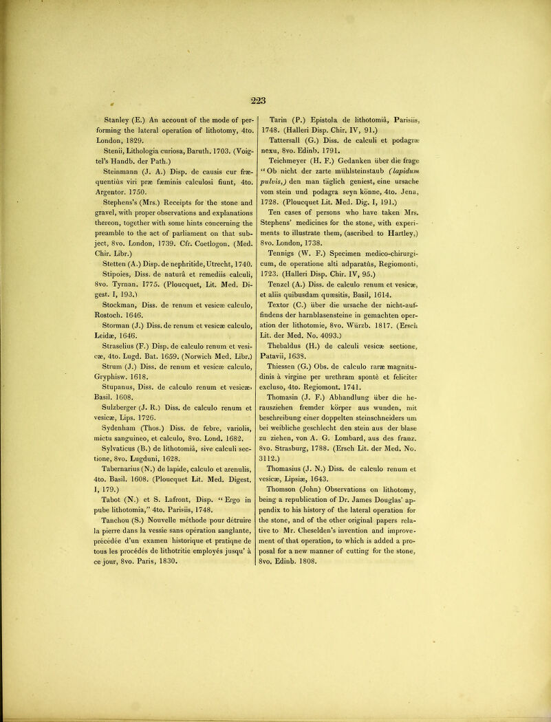 Stanley (E.) An account of the mode of per- forming the lateral operation of lithotomy, 4to. London, 1829. Stenii, Lithologia curiosa, Baruth. 1703. (Voig- tel’s Handb. der Path.) Steinmann (J. A.) Disp. de causis cur frae- quentihs viri prae faeminis calculosi hunt, 4to. Argentor. 1750. Stephens’s (Mrs.) Receipts for the stone and gravel, with proper observations and explanations thereon, together with some hints concerning the preamble to the act of parliament on that sub- ject, 8vo. London, 1739. Cfr. Coetlogon. (Med. Chir. Libr.) Stetten (A.) Disp. de nephritide, Utrecht, 1740. Stipoies, Diss. de natural et remediis calculi, 8vo. Tyrnan. 1775. (Ploucquet, Lit. Med. Di- gest. I, 193.) Stockman, Diss. de renum et vesicae calculo, Rostoch. 1646. Storman (J.) Diss. de renum et vesicae calculo, Leidae, 1646. Straselius (F.) Disp. de calculo renum et vesi- cae, 4to. Lugd. Bat. 1659. (Norwich Med. Libr.) Strum (J.) Diss. de renum et vesicae calculo, Gryphisw. 1618. Stupanus, Diss. de calculo renum et vesicae> Basil. 1608. Sulzberger (J. R.) Diss. de calculo renum et vesicae, Lips. 1726. Sydenham (Thos.) Diss. de febre, variolis, mictu sanguineo, et calculo, 8vo. Lond. 1682. Sylvaticus (B.) de lithotomia, sive calculi sec- tione, 8vo. Lugduni, 1628. Tabernarius (N.) de lapide, calculo et arenulis, 4to. Basil. 1608. (Ploucquet Lit. Med. Digest. I, 179.) Tabot (N.) et S. Lafront, Disp. “ Ergo in pube lithotomia,” 4to. Parisiis, 1748. Tanchou (S.) Nouvelle methode pour detruire la pierre dans la vessie sans operation sanglante, precedee d’un examen historique et pratiqne de tous les precedes de lithotritie employ6s jusqu’ a ce jour, 8vo. Paris, 1830. Tarin (P.) Epistola de lithotomia, Parisiis, 1748. (Halleri Disp. Chir. IV, 91.) Tattersall (G.) Diss. de calculi et podagree nexu, 8vo. Edinb. 1791. Teichmeyer (H. F.) Gedanken iiber die frage “ Ob nicht der zarte miihlsteinstaub (lapidum pulvis,) den man taglich geniest, eine ursache vom stein und podagra seyn konne, 4to. Jena, 1728. (Ploucquet Lit. Med. Dig. I, 191.) Ten cases of persons who have taken Mrs. Stephens’ medicines for the stone, with experi- ments to illustrate them, (ascribed to Hartley,) 8vo. London, 1738. Tennigs (W. F.) Specimen medico-chirurgi- cum, de operatione alti adparaths, Regiomonti, 1723. (Halleri Disp. Chir. IV, 95.) Tenzel (A.) Diss. de calculo renum et vesicae, et aliis quibusdam qusesitis, Basil, 1614. Textor (C.) iiber die ursache der nicht-auf- findens der harnblasensteine in gemachten oper- ation der lithotomie, 8vo. Wiirzb. 1817. (Ersch Lit. der Med. No. 4093.) Thebaldus (H.) de calculi vesicae sectione, Patavii, 1638. Thiessen (G.) Obs. de calculo rarae magnitu- dinis a virgine per urethram spont& et feliciter excluso, 4to. Regiomont. 1741. Thomasin (J. F.) Abhandlung iiber die he- rausziehen fremder korper aus wunden, mit beschreibung einer doppelten steinschneiders urn bei weibliche geschlecht den stein aus der blase zu ziehen, von A. G. Lombard, aus des franz. 8vo. Strasburg, 1788. (Ersch Lit. der Med. No. 3112.) Thomasius (J. N.) Diss. de calculo renum et vesicae, Lipsiae, 1643. Thomson (John) Observations on lithotomy, being a republication of Dr. James Douglas’ ap- pendix to his history of the lateral operation for the stone, and of the other original papers rela- tive to Mr. Cheselden’s invention and improve- ment of that operation, to which is added a pro- posal for a new manner of cutting for the stone, 8vo. Edinb. 1808.