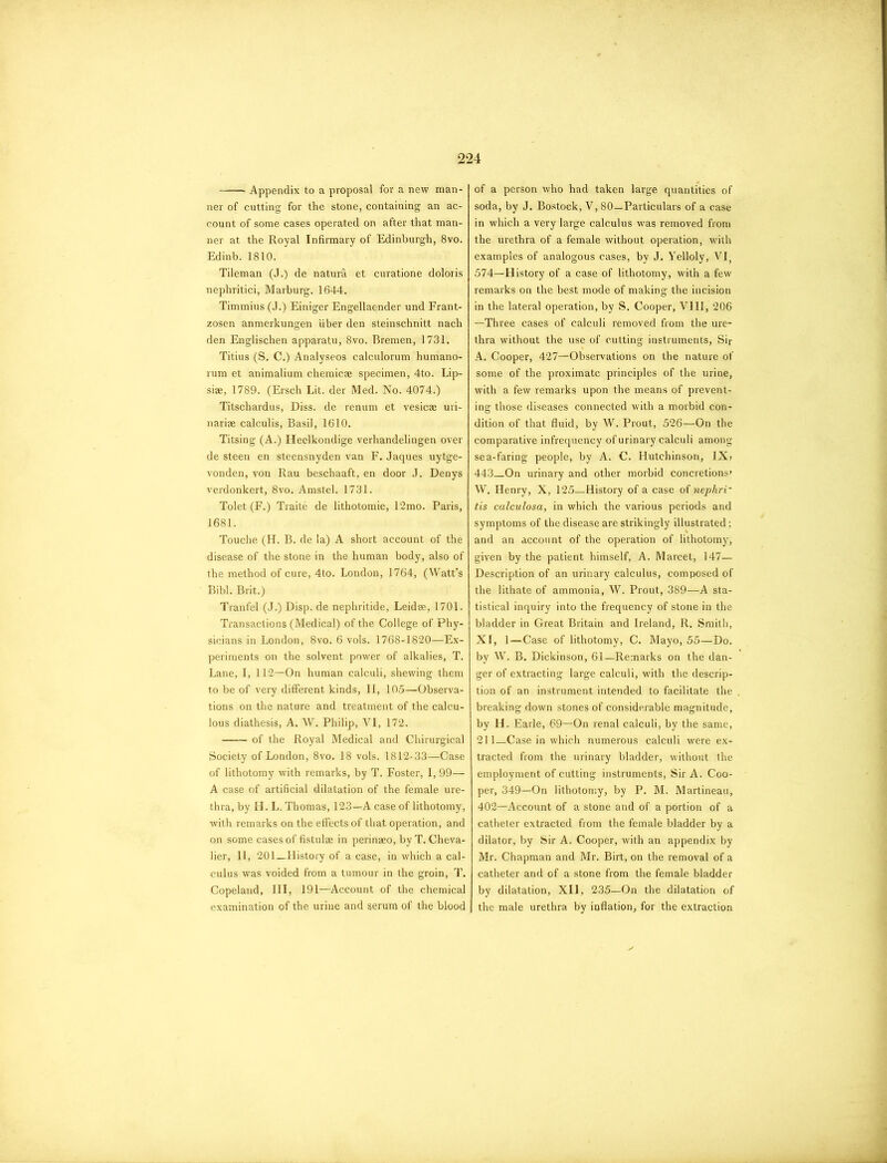 Appendix to a proposal for a new man- ner of cutting for the stone, containing an ac- count of some cases operated on after that man- ner at the Royal Infirmary of Edinburgh, 8vo. Edinb. 1810. Tileman (J.) de natura et curatione doloris nephritici, Marburg. 1644. Timmius (J.) Einiger Engellaender und Frant- zosen anmerkungen fiber den steinschnitt nach den Englischen apparatu, 8vo. Bremen, 1731. Titius (S. C.) Analyseos calculorum humano- rum et animalium chemic® specimen, 4to. Lip- si®, 1789. (Ersch Lit. der Med. No. 4074.) Titschardus, Diss. de renum et vesic® uri- nari® calculis, Basil, 1610. Titsing (A.) Heelkondige verhandelingen over de steen en steensnyden van F. Jaques uytge- vonden, von Rau beschaaft, en door J. Denys verdonkert, 8vo. Amstel. 1731. Tolet (F.) Traite de lithotomie, 12mo. Paris, 1681. Touche (H. B. de la) A short account of the disease of the stone in the human body, also of the method of cure, 4to. London, 1764, (Watt’s Bibl. Brit.) Tranfel (J.) Disp. de nephritide, Leid®, 1701. Transactions (Medical) of the College of Phy- sicians in London, 8vo. 6 vols. 1768-1820—Ex- periments on the solvent power of alkalies, T. Lane, I, 112—On human calculi, shewing them to be of very different kinds, II, 105—Observa- tions on the nature and treatment of the calcu- lous diathesis, A. W. Philip, VI, 172. of the Royal Medical and Chirurgical Society of London, 8vo. 18 vols. 1812-33—Case of lithotomy with remarks, by T. Foster, I, 99— A case of artificial dilatation of the female ure- thra, by H. L. Thomas, 123—A case of lithotomy, with remarks on the effects of that operation, and on some cases of fistul® in perin®o, by T. Cheva- lier, II, 201_History of a case, in which a cal- culus was voided from a tumour in the groin, T. Copeland, III, 191—Account of the chemical examination of the urine and serum of the blood of a person who had taken large quantities of soda, by J. Bostock, V, 80—Particulars of a case in which a very large calculus was removed from the urethra of a female without operation, with examples of analogous cases, by J. Yelloly, VI; 574—History of a case of lithotomy, with a few remarks on the best mode of making the incision in the lateral operation, by S. Cooper, VIII, 206 —Three cases of calculi removed from the ure- thra without the use of cutting instruments, Sir A. Cooper, 427—Observations on the nature of some of the proximate principles of the urine, with a few remarks upon the means of prevent- ing those diseases connected with a morbid con- dition of that fluid, by W. Prout, 526—On the comparative infrequency of urinary calculi among sea-faring people, by A. C. Hutchinson, IX? 443 On urinary and other morbid concretions* W. Henry, X, 125—History of a case of nephri~ tis calculosa, in which the various periods and symptoms of the disease are strikingly illustrated; and an account of the operation of lithotomy, given by the patient himself, A. Marcet, 147— Description of an urinary calculus, composed of the lithate of ammonia, W. Prout, 389—A sta- tistical inquiry into the frequency of stone in the bladder in Great Britain and Ireland, R. Smith, XI, 1—Case of lithotomy, C. Mayo, 55—Do. by W. B. Dickinson, 61—Remarks on the dan- ger of extracting large calculi, with the descrip- tion of an instrument intended to facilitate the breaking down stones of considerable magnitude, by H. Earle, 69—On renal calculi, by the same, 211—Casein which numerous calculi were ex- tracted from the urinary bladder, without the employment of cutting instruments, Sir A. Coo- per, 349—On lithotomy, by P. M. Martineau, 402—Account of a stone and of a portion of a catheter extracted from the female bladder by a dilator, by Sir A. Cooper, with an appendix by Mr. Chapman and Mr. Birt, on the removal of a catheter and of a stone from the female bladder by dilatation, XII, 235—On the dilatation of the male urethra by inflation, for the extraction