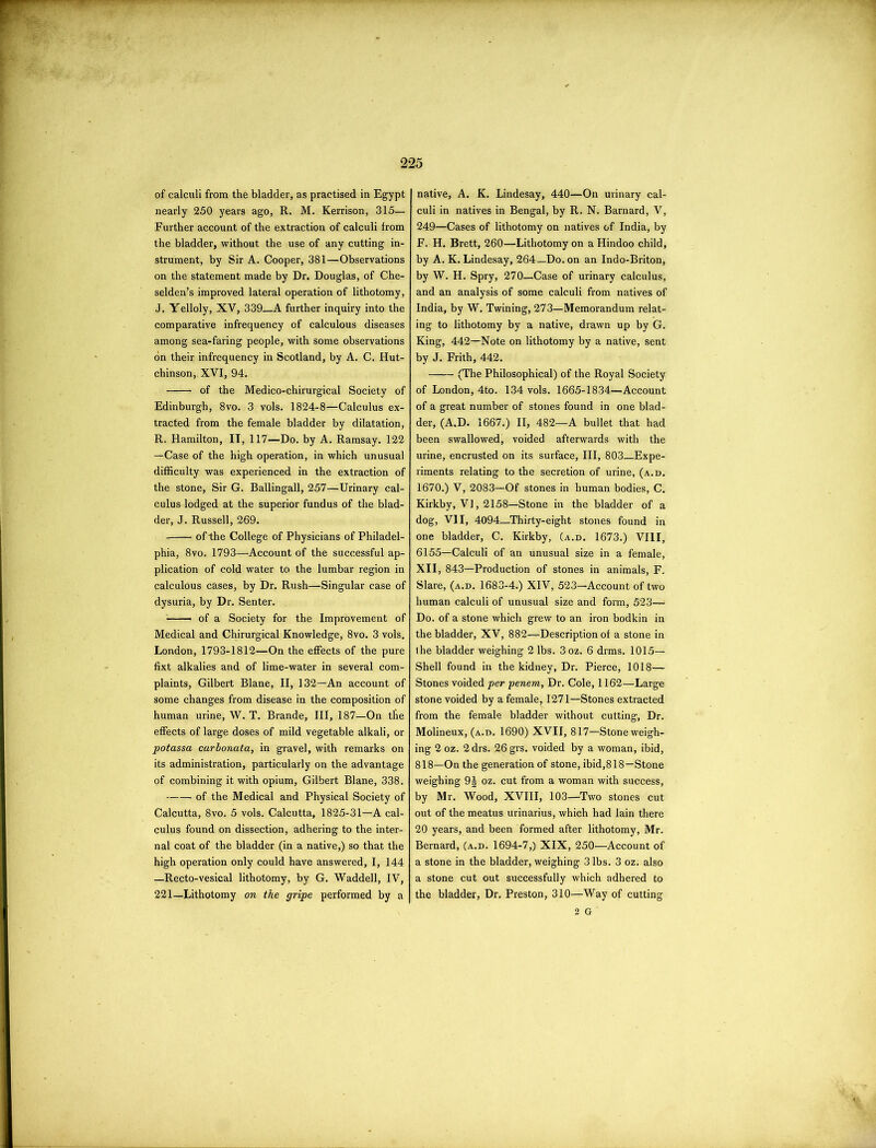 of calculi from the bladder, as practised in Egypt nearly 250 years ago, R. M. Kerrison, 315— Further account of the extraction of calculi from the bladder, without the use of any cutting in- strument, by Sir A. Cooper, 381—Observations on the statement made by Dr. Douglas, of Che- selden’s improved lateral operation of lithotomy, J. Yelloly, XV, 339 A further inquiry into the comparative infrequency of calculous diseases among sea-faring people, with some observations on their infrequency in Scotland, by A. C. Hut- chinson, XVI, 94. of the Medico-chirurgical Society of Edinburgh, 8vo. 3 vols. 1824-8—Calculus ex- tracted from the female bladder by dilatation, R. Hamilton, IT, 117—Do. by A. Ramsay. 122 —Case of the high operation, in which unusual difficulty was experienced in the extraction of the stone, Sir G. Ballingall, 257—Urinary cal- culus lodged at the superior fundus of the blad- der, J. Russell, 269. of the College of Physicians of Philadel- phia, 8vo. 1793—Account of the successful ap- plication of cold water to the lumbar region in calculous cases, by Dr. Rush—Singular case of dysuria, by Dr. Sen ter. of a Society for the Improvement of Medical and Chirurgical Knowledge, 8vo. 3 vols. London, 1793-1812—On the effects of the pure fixt alkalies and of lime-water in several com- plaints, Gilbert Blane, II, 132—An account of some changes from disease in the composition of human urine, W. T. Brande, III, 187—On the effects of large doses of mild vegetable alkali, or potassa carbonata, in gravel, with remarks on its administration, particularly on the advantage of combining it with opium, Gilbert Blane, 338. of the Medical and Physical Society of Calcutta, 8vo. 5 vols. Calcutta, 1825-31—A cal- culus found on dissection, adhering to the inter- nal coat of the bladder (in a native,) so that the high operation only could have answered, I, 144 —Recto-vesical lithotomy, by G. Waddell, IV, 221—Lithotomy on the gripe performed by a native, A. K. Lindesay, 440—On urinary cal- culi in natives in Bengal, by R. N. Barnard, V, 249—Cases of lithotomy on natives of India, by F. H. Brett, 260—Lithotomy on a Hindoo child, by A. K. Lindesay, 264—Do. on an Indo-Briton, by W. H. Spry, 270—Case of urinary calculus, and an analysis of some calculi from natives of India, by W. Twining, 273—Memorandum relat- ing to lithotomy by a native, drawn up by G. King, 442—Note on lithotomy by a native, sent by J. Frith, 442. (The Philosophical) of the Royal Society of London, 4to. 134 vols. 1665-1834—Account of a great number of stones found in one blad- der, (A.D. 1667.) II, 482—A bullet that had been swallowed, voided afterwards with the urine, encrusted on its surface, III, 803—Expe- riments relating to the secretion of urine, (a.d. 1670.) V, 2083—Of stones in human bodies, C. Kirkby, V], 2158—Stone in the bladder of a dog, VII, 4094_Thirty-eight stones found in one bladder, C. Kirkby, (a.d. 1673.) VIII, 6155—Calculi of an unusual size in a female, XII, 843—Production of stones in animals, F. Slare, (a.d. 1683-4.) XIV, 523—Account of two human calculi of unusual size and form, 523— Do. of a stone which grew to an iron bodkin in the bladder, XV, 882—Description of a stone in ihe bladder weighing 2 lbs. 3oz. 6 drms. 1015- Shell found in the kidney, Dr. Pierce, 1018— Stones voided per penem, Dr. Cole, 1162—Large stone voided by a female, 1271—Stones extracted from the female bladder without cutting, Dr. Molineux, (a.d. 1690) XVII, 817—Stone weigh- ing 2 oz. 2 drs. 26 grs. voided by a woman, ibid, 818—On the generation of stone, ibid,818—Stone weighing 9J oz. cut from a woman with success, by Mr. Wood, XVIII, 103—Two stones cut out of the meatus urinarius, which had Iain there 20 years, and been formed after lithotomy, Mr. Bernard, (a.d. 1694-7,) XIX, 250—Account of a stone in the bladder, weighing 3 lbs. 3 oz. also a stone cut out successfully which adhered to the bladder, Dr, Preston, 310—Way of cutting 2 G