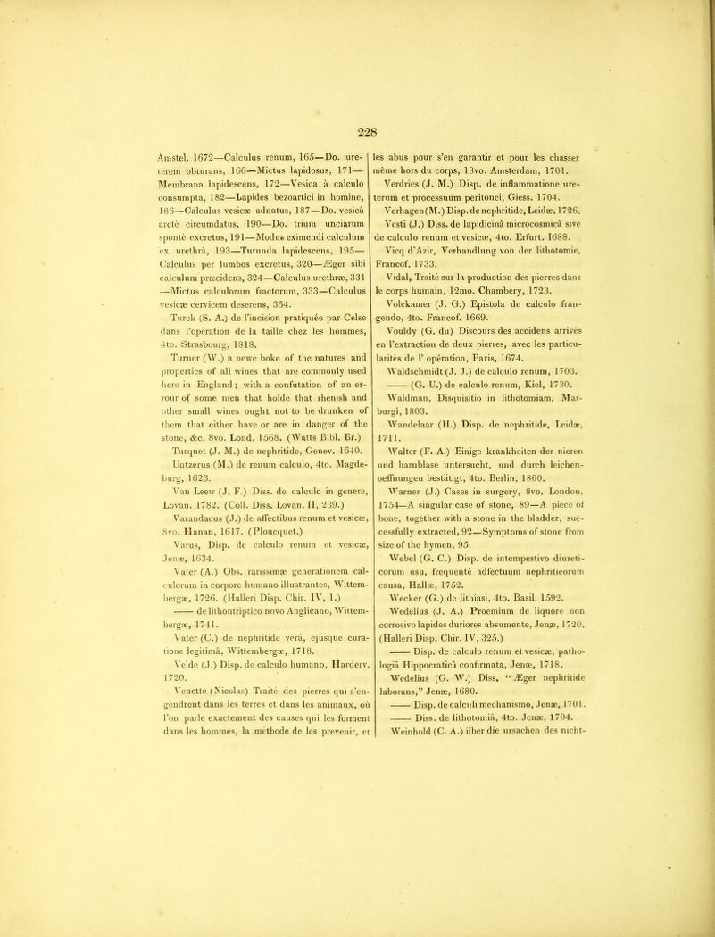 Amstel. 1672—Calculus renum, 165—Do. ure- terem obturans, 166—Mictus lapidosus, 171— Membrana lapidescens, 172—Vesica a calculo consumpta, 182—Lapides bezoartici in homine, 186—Calculus vesic® adnatus, 187—Do. vesica arcth circumdatus, 190—Do. trium unciarum sponte excretus, 191—Modus eximendi calculum ex urethra, 193—Turunda lapidescens, 195— Calculus per lumbos excretus, 320—iEger sibi calculum praecidens, 324—Calculus urethrae, 331 —Mictus calculorum fractorum, 333—Calculus vesicae cervicem deserens, 354. Turck (S. A.) de l’incision pratiquee par Celse dans l’operation de la taille chez les hommes, 4to. Strasbourg, 1818. Turner (W.) a newe boke of the natures and properties of all wines that are commonly used here in England ; with a confutation of an er- rour of some men that holde that rhenish and other small wines ought not to be drunken of them that either have or are in danger of the stone, &c. 8vo. Lond. 1568. (Watts Bibl. Br.) Turquet (J. M.) de nephritide, Genev. 1640. Untzerus (M.) de renum calculo, 4to. Magde- burg, 1623. Van Leew (J. F.) Diss. de calculo in genere, Lovan. 1782. (Coll. Diss. Lovan. II, 239.) Varandacus (J.) de affectibus renum et vesicae, 8vo. Hanan, 1617. (Ploucquet.) Varus, Disp. de calculo renum et vesicae, Jenae, 1634. Vater (A.) Obs. rarissimae generationem cal- culorum in corpore humano illustrantes, Wittem- bergae, 1726. (Halleri Disp. Chir. IV, 1.) de lithontriptico novo Anglicano, Wittem- bergae, 1741. Vater (C.) de nephritide vera, ejusque cura- tione legitima, Wittembergae, 1718. Velde (J.) Disp. de calculo humano, Harderv. 1720. Venette (Nicolas) Traite des pierres qui s’en- gendrent dans les terres et dans les animaux, oh l’on parle exactement des causes qui les forment dans les hommes, la methode de les prevenir, et les abus pour s’en garantir et pour les chasser meme hors du corps, 18vo. Amsterdam, 1701. Verdries (J. M.) Disp. de inflammatione ure- terum et processuum peritonei, Giess. 1704. Verhagen (M.) Disp. de nephritide, Leid®, 1726. Vesti (J.) Diss. de lapidicinh microcosmich sive de calculo renum et vesicae, 4to. Erfurt. 1688. Vicq d’Azir, Verhandlung von der lithotomie, Francof. 1733. Vidal, Traitfe sur la production des pierres dans le corps humain, 12mo. Chambery, 1723. Volckamer (J. G.) Epistola de calculo fran- gendo, 4to. Francof. 1669. Vouldy (G. du) Discours des accidens arrives en l’extraction de deux pierres, avec les particu- larites de P operation, Paris, 1674. Waldschmidt (J. J.) de calculo renum, 1703. (G. U.) de calculo renum, Kiel, 1730. Waldman, Disquisitio in lithotomiam, Mar- burgi, 1803. Wandelaar (H.) Disp. de nephritide, Leidae, 1711. Walter (F. A.) Einige krankheiten der nieren und harnblase untersucht, und durch leichen- oeffnungen bestiitigt, 4to. Berlin, 1800. Warner (J.) Cases in surgery, 8vo. London, 1754—A singular case of stone, 89—A piece of bone, together with a stone in the bladder, suc- cessfully extracted, 92—Symptoms of stone from size of the hymen, 95. Webel (G. C.) Disp. de intempestivo diureti- corum usu, frequenth adfectuum nephriticorum causa, Hallae, 1752. Wecker (G.) de lithiasi, 4to. Basil. 1592. Wedelius (J. A.) Proemium de liquore non corrosivo lapides duriores absumente, Jen®, 1720. (Halleri Disp. Chir. IV, 325.) Disp. de calculo renum et vesicae, patho- logia Hippocratich confirmata, Jenae, 1718. Wedelius (G. W.) Diss. “ iEger nephritide laborans,” Jen®, 1680. Disp. de calculi mechanismo, Jen®, 1701. Diss. de lithotomie, 4to. Jen®, 1704. Weinhold (C. A.) iiber die ursachen des nicht-