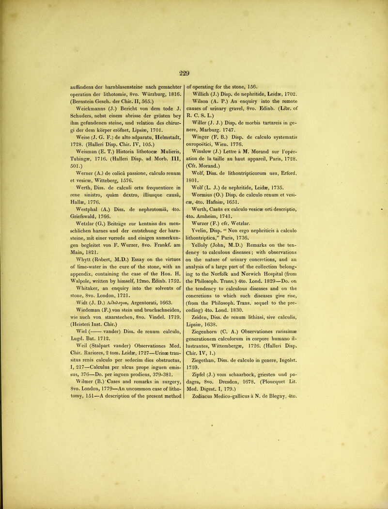 auffindens der harnblasensteine nach gemachter operation der lithotomie, 8vo. Wurzburg, 1816. (Bernstein Gesch. der Chir. II, 565.) Weickmanns (J.) Bericht von dem tode J. Schuders, nebst einem abrisse der grosten bey ihm gefundenen steine, und relation des chirur- gi der dem korper erofnet, Lipsise, 1701. Weise (J. G. F.) de alto adparatu, Helmstadt, 1728. (Halleri Disp. Chir. IV, 105.) Weisman (E. T.) Historia lithotocae Mulieris, Tubingae, 1716. (Halleri Disp. ad Morb. Ill, 501.) Werner (A.) de colic;! passione, calculo renum et vesicae, Witteberg, 1576. Werth, Diss. de calculi ortu frequentiore in rene sinistro, quam dextro, illiusque causa, Halim, 1776. Westphal (A.) Diss. de nephrotomia, 4to. Griefswald, 1766. Wetzlar (G.) Beitrage zur kentniss des men- schlichen harnes und der entstehung der harn- steine, mft einer vorrede und einigen anmerkun- gen begleitet von F. Wurzer, 8vo. Frankf. am Main, 1821. Whytt (Robert, M.D.) Essay on the virtues of lime-water in the cure of the stone, with an appendix, containing the case of the Hon. H. Walpole, written by himself, 12mo. Edinb. 1752. Whitaker, an enquiry into the solvents of stone, 8vo. London, 1721. Widt (J. D.) A/SoXoy/a, Argentorati, 1663. Wiedeman (F.) von stein und bruclischneiden, wie auch von staarstechen, 8vo. Vindel. 1719. (Heisteri Inst. Chir.) Wiel ( vander) Diss. de renum calculo, Lugd. Bat. 1712. Weil (Stalpart vander) Observationes Med. Chir. Rariores, 2 tom. Leidae, 1727—Urinae tran- situs renis calculo per sedecim dies obstructus, I, 217—Calculus per ulcus prope inguen emis- sus, 376—Do. per inguen prodiens, 379-381. Wilmer (B.) 'Cases and remarks in surgery, 8vo. London, 1779—An uncommon case of litho- tomy, 151—A description of the present method of operating for the stone, 156. Willich (J.) Disp. de nephritide, Leidae, 1702. Wilson (A. P.) An enquiry into the remote causes of urinary gravel, 8vo. Edinb. (Libr. of R. C. S. L.) Wilier (J. J.) Disp. de morbis tartareis in ge- nere, Marburg. 1747. Winger (F. B.) Disp. de calculo systematis ouropoetici, Wien. 1776. Winslow (J.) Lettre a M. Morand sur l’oper- ation de la taille au haut appareil, Paris, 1728. (Cfr. Morand.) Wolf, Diss. de lithontripticorum usu, Erford, 1801. Wolf (L. J.) de nephritide, Leidae, 1735. Wormius (O.) Disp. de calculo renum et vesi- cae, 4to. Hafniae, 1651. Wurth, Cashs ex calculo vesicae orti descriptio, 4to. Arnheim, 1741. Wurzer (F.) cfr. Wetzlar. Yvelin, Disp. “ Non ergo nephriticis k calculo lithontriptica,” Paris, 1736. Yelloly (John, M.D.) Remarks on the ten- dency to calculous diseases; with observations on the nature of urinary concretions, and an analysis of a large part of the collection belong- ing to the Norfolk and Norwich Hospital (from the Philosoph. Trans.) 4to. Lond. 1829—Do. on the tendency to calculous diseases and on the concretions to which such diseases give rise, (from the Philosoph. Trans, sequel to the pre- ceding) 4to. Lond. 1830. Zeiden, Diss. de renum lithiasi, sive calculis, Lipsise, 1638. Ziegenhorn (C. A.) Observationes rarissimae generationem calculorum in corpore humano il- lustrantes, Wittembergae, 1726. (Halleri Disp. Chir. IV, 1.) Ziegethan, Diss. de calculo in genere, Ingolst. 1759. Zipfel (J.) vom schaarbock, griesten und po- dagra, 8vo. Dresden, 1678. (Ploucquet Lit. Med. Digest. I, 179.) Zodiacus Medico-gallicus a N. de Blegny, 4to.