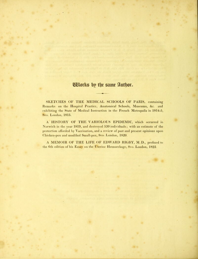 IRorfts tig tl)e same author. SKETCHES OK THE MEDICAL SCHOOLS OF PARIS, containing Remarks on the Hospital Practice, Anatomical Schools, Museums, &c. and exhibiting the State of Medical Instruction in the French Metropolis in 1814-5, 8vo. London, 1815. A HISTORY OF THE VARIOLOUS EPIDEMIC, which occurred in Norwich in the year 1819, and destroyed 530 individuals; with an estimate of the protection afforded by Vaccination, and a review of past and present opinions upon Chicken-pox and modified Small-pox, 8vo. London, 1820. A MEMOIR OF THE LIFE OF EDWARD RIGBY, M.D., prefixed to the 6th edition of his Essay on the Uterine Haemorrhage, 8vo. London, 1822.