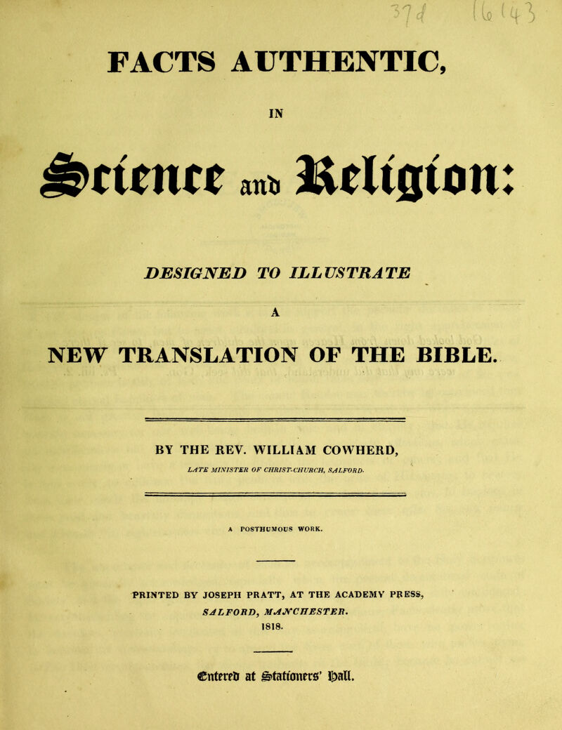 FACTS AUTHENTIC, IN ant> Belt0ton DESIGNED TO ILLUSTRATE A NEW TRANSLATION OF THE BIBLE. BY THE REV. WILLIAM COWHERD, L^TE MINISTER OF CHRISTCHURCH, SHLFORD- A POSTHUMOUS WORK. PRINTED BY JOSEPH PRATT, AT THE ACADEMY PRESS, SALFOSD, M^JS'CnSSTEB. 1818. entered at ^tati'anecs’ l^all. ♦ ♦