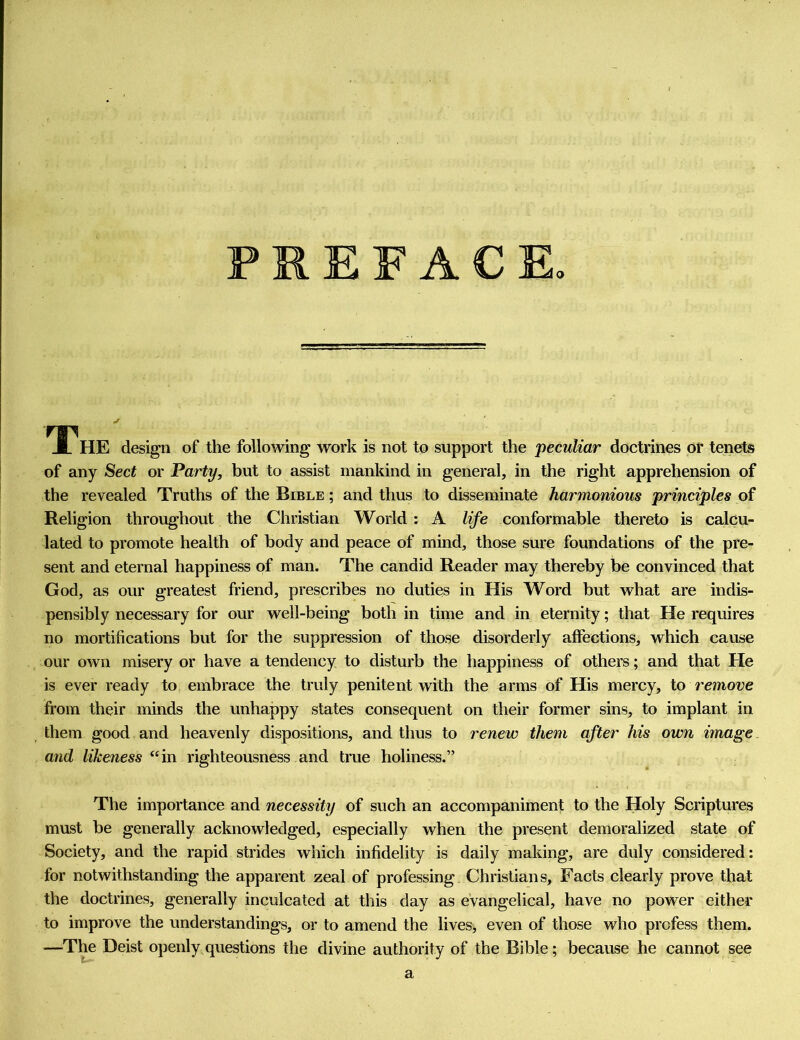 o The design of the following work is not to support the peculiar doctrines or tenets of any Sect or Party, but to assist mankind in general, in the right apprehension of the revealed Truths of the Bible ; and thus to disseminate harmonious principles of Religion throughout the Christian World : A life conformable thereto is calcu- lated to promote health of body and peace of mind, those sure foundations of the pre- sent and eternal happiness of man. The candid Reader may thereby be convinced that God, as our greatest friend, prescribes no duties in His Word but what are indis- pensibly necessary for our well-being both in time and in eternity; that He requires no mortifications but for the suppression of those disorderly affections, which cause our own misery or have a tendency to disturb the happiness of others; and that He is ever ready to embrace the truly penitent with the arms of His mercy, to remove from their minds the unhappy states consequent on their former sins, to implant in them good and heavenly dispositions, and thus to renew them after his own image and likeness “in righteousness and true holiness.” The importance and necessity of such an accompaniment to the Holy Scriptures must be generally acknowledged, especially when the present demoralized state of Society, and the rapid strides which infidelity is daily making, are duly considered: for notwithstanding the apparent zeal of professing Christians, Facts clearly prove that the doctrines, generally inculcated at this day as evangelical, have no power either to improve the understandings, or to amend the lives> even of those who profess them. —Tl^ Deist openly questions the divine authority of the Bible; because he cannot see a