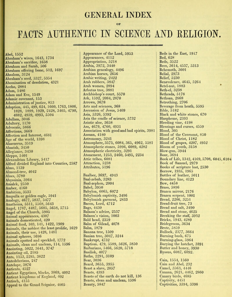 GENERAL INDEX OF FACTS AUTHENTIC IN SCIENCE AND EELIGION. Abel, 1552 Abraham’s wives, 1643, 1734 Abraham’s sacrifice, 1658 Abraham and Sarah, 506 Abraham offering Isaac, 512, 1697 Absalom, 3124 Abraham’s seed, 5327, 5354 Abomination of desolation, 4321 Accho, 2884 Adam, 1486 Adam and Eve, 1549 Adamic covenant, 153 Administration of justice, 853 Adoption, 445,499, 624, 1660, 1763, 1806, 1828, 1899, 1929, 2428, 3405, 4790, 4882, 4939, 4993, 5504 AduUam, 3046 Adultery, 1170 Advocate, 5866 Affections, 3669 Affection and Interest, 4681 Age of the world, 1398 Ahasuerus, 3519 Ahaziah, 3450 Allegiance, 3430 Aleppo, 5401 Alexandrian Library, 5417 Alfred divided England into Counties, 2587 Alms, 1139 Almond-tree, 4042 Aloes, 3780 Abyssinia, 3964 Amalek, 2550 Amber, 4160 Ambition, 3533 Ampulla or golden eagle, 5941 Analogy, 4677, 5837, 5477 Anathema, 5511, 5568, 5643 Angel, 1787, 4487, 5605, 5658, 5715 Angel of the Church, 5905 Animal appearances, 4307 Animals domesticated, 420 Animal food, 103, 141, 1422, 1909 Animals, the noblest the least prohfic, 1629 Animals, their use, 1428, 1481 Animal spheres, 5696 Animals spotted and speckled, 1772 Animals, clean and unclean, 114, 1596 Anointing, 5022, 3641, 3747 Anointing oil, 2185 Ants, 1153,2295, 3822 Antedeluvians, 247 Antelope, 3876 Antients, 4527 Antient Egyptians, blacks, 3869, 4092 Antient kingdoms of England, 402 Antioch, 4155 Appeal to the Grand Seignior, 4005 Appearance of the Lord, 5953 Appearances, 4112 Appropriation, 5218 Arabia, 3972, 3440 Arabian genealogy, 4496 Arabian horses, 2656 Arabic writing, 2422 Arab robbers, 3847 Arab women, 2894 Arbutus tree, 3881 Archbishop’s court, 5570 Ark, 1592, 2084, 2870 Arrows, 3678 Arts and sciences, 368 Ascension of Jesus, 5409 Asia, 5326, 5392 Asia the cradle of science, 5732 Asiatic aloe, 3658 Ass, 4679, 4760, 4931 Association with good and bad spirits, 3981 Assuan, 4180 Astronomy, 3241 Atmosphere, 3575, 6084, 365, 4962, 5581 Atmospheric stones, 5996, 6089, 4282 Atmospheric electricity, 3291 Atonement, 1253, 2460, 5495, 2234 Attic tribes, 6081 Attraction, 5238 Attributes, 5196 Baalbec, 3697, 4943 Baal-zebub, 3283 Baal-zephon, 2004 Babel, 3950 Babylon, 6065, 6072 Babylonish captivity, 3496 Babylonish garment, 2833 Bacon, Lord, 4712 Bags, 4430 Balaam’s advice, 2537 Balaam’s vision, 1003 Bald head, 2359 Balm of Gilead, 4078 Balm, 1879 Banana tree, 1509 Banian tree, 3047, 3244 Bankrupt, 4732 Baptism, 479, 5589, 5626, 5850 Barbarians, 5466, 5620, 5718 Basilisk, 4077 Baths, 2291, 3109 Bear, 3036 Beard. 3655, 3955 Beast a slave, 2057 Beasts, 4393 Beasts of the earth do not kill, 136 Beasts, clean and unclean, 1596 Beauty, 5847 I Beds in the East, 1917 Bed, 628 I Beds, 3522 I Bees, 3614, 4537, 5313 Behemoth, 3601 ! Belial, 2973 Behef, 5230 Benevolence, 4645, 5264 Betel-nut, 1883 * Beth-el, 3238 Bethesda, 5178 Bethsan, 2868 Betrothing, 2706 Beverage from heath, 5595 Bible, 5182 Black and white stones, 670 Blaspheme, 2393 Bleeding vine, 4198 Blessings and curses, 4559 Blood, 305 Blood of the Covenant, 850 Blood of Christ, 1182 Blood of grapes, 4207, 4952 Bloom of youth, 3158 Blow-gun, 3944 Boar, 3694 Book of Life, 1342,4169, 5708, 6045,6104 Book of Samuel, 2979 Books of scripture lost, 2530 Borrow, 1935, 1965 Bottles of leather, 5011 Boundary line, 4123 Bow, 4458 Brass, 5896 Brazen mirror, 2176 Brazen serpent, 1001 Bread, 2206, 3251 Bread-fruit tree, 73 Bread and salt, 3490 Bread and stone, 4625 Breaking the staff, 3952 Bricks, 1943, 4289 Bridegroom, 3634 Brute, 5859 Bullock, 2377, 3664 Burning bush, 675 Burning-glass, 5964 Bm-ying the hatchet, 3891 Butter and honey, 3930 Byssus, 6087, 6092. Cain, 1554, 1560 Cain and Abel, 232 Camel, 3563, 4446 Canaan, 2621, 4462, 2860 Canary birds, 4685 Captivity, 4451 Captivities, 3394, 3398
