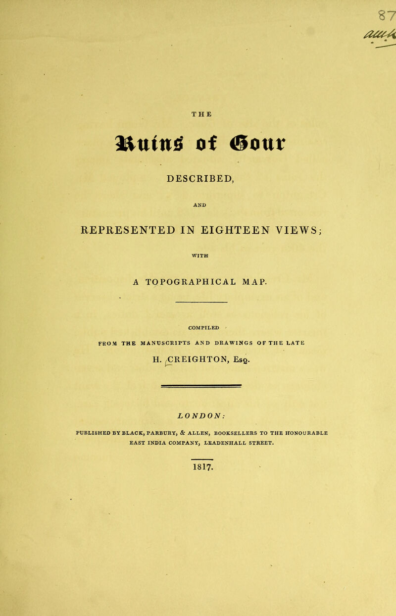 87 aatA THE 3&utn£ of <*iour DESCRIBED, REPRESENTED IN EIGHTEEN VIEWS; WITH A TOPOGRAPHICAL MAP. COMPILED ' FROM THE MANUSCRIPTS AND DRAWINGS OF THE LATE H. ^CREIGHTON, Esq. LONDON: PUBLISHED BY BLACK, PARBURY, & ALLEN, BOOKSELLERS TO THE HONOURABLE EAST INDIA COMPANY, LEADENHALL STREET. 1817.