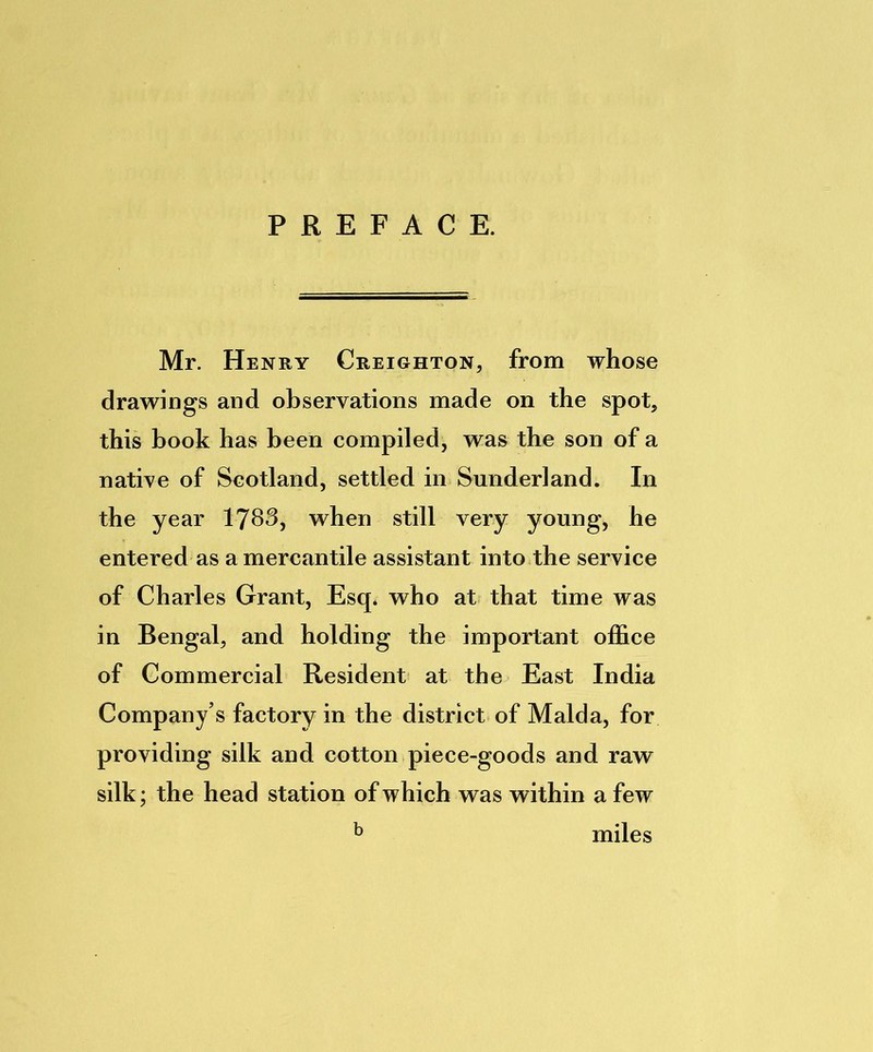 PREFACE. Mr. Henry Creighton, from whose drawings and observations made on the spot, this book has been compiled, was the son of a native of Scotland, settled in Sunderland. In the year 1783, when still very young, he entered as a mercantile assistant into the service of Charles Grant, Esq. who at that time was in Bengal, and holding the important office of Commercial Resident at the East India Company’s factory in the district of Malda, for providing silk and cotton piece-goods and raw silk; the head station of which was within a few b miles