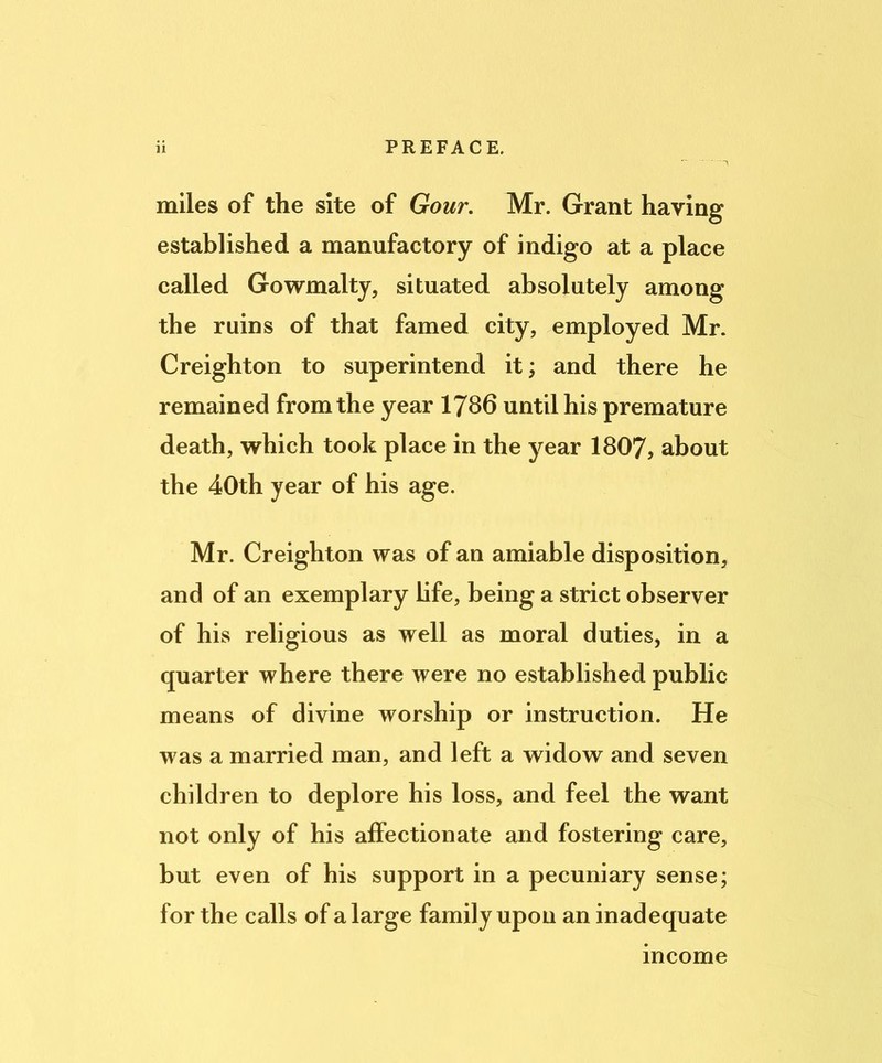 miles of the site of Gour. Mr. Grant having established a manufactory of indigo at a place called Gowmalty, situated absolutely among the ruins of that famed city, employed Mr. Creighton to superintend it; and there he remained from the year 1786 until his premature death, which took place in the year 1807, about the 40th year of his age. Mr. Creighton was of an amiable disposition, and of an exemplary bfe, being a strict observer of his religious as well as moral duties, in a quarter where there were no established public means of divine worship or instruction. He was a married man, and left a widow and seven children to deplore his loss, and feel the want not only of his affectionate and fostering care, but even of his support in a pecuniary sense; for the calls of a large family upon an inadequate income