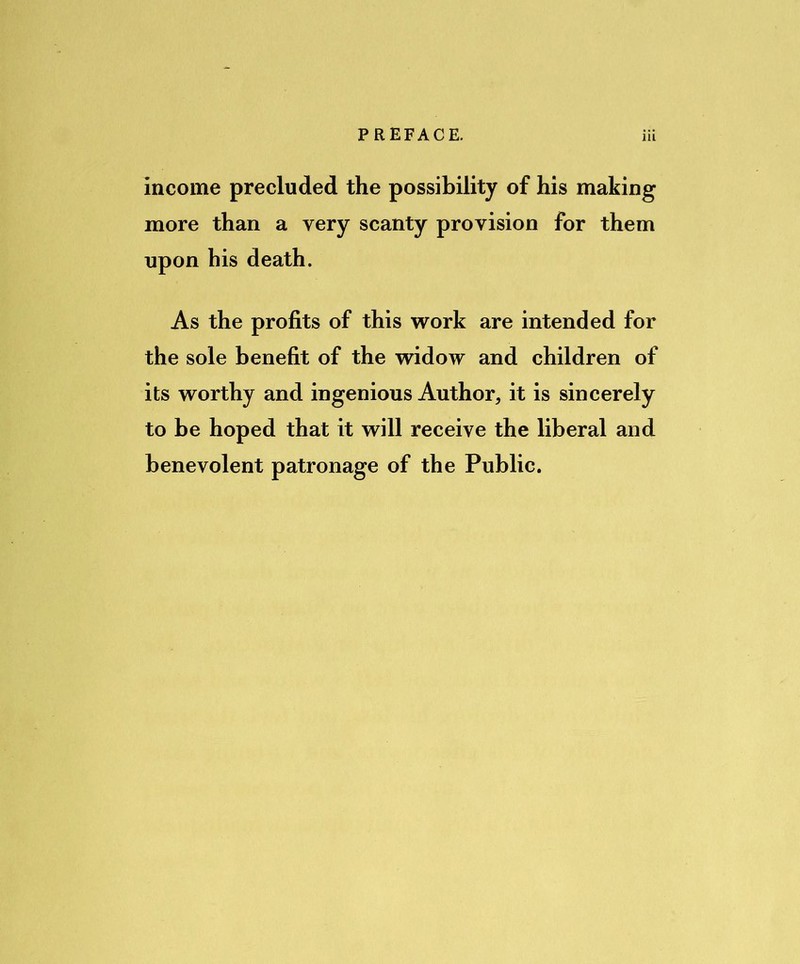 income precluded the possibility of his making more than a very scanty provision for them upon his death. As the profits of this work are intended for the sole benefit of the widow and children of its worthy and ingenious Author, it is sincerely to be hoped that it will receive the liberal and benevolent patronage of the Public.