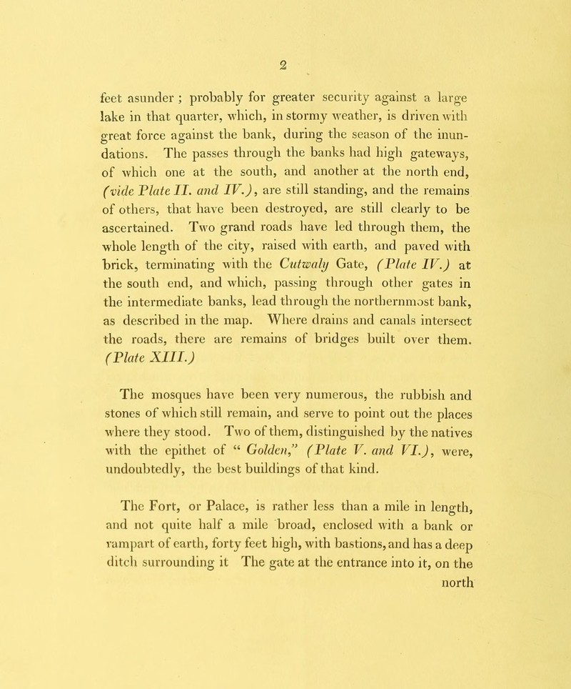 feet asunder ; probably for greater security against a large lake in that quarter, which, in stormy weather, is driven with great force against the bank, during the season of the inun- dations. The passes through the banks had high gateways, of which one at the south, and another at the north end, (vide Plate II. and IV.), are still standing, and the remains of others, that have been destroyed, are still clearly to be ascertained. Two grand roads have led through them, the whole length of the city, raised with earth, and paved with brick, terminating with the Cutwaly Gate, (Plate IV.) at the south end, and which, passing through other gates in the intermediate banks, lead through the northernmost bank, as described in the map. Where drains and canals intersect the roads, there are remains of bridges built over them. (Plate XIII.) The mosques have been very numerous, the rubbish and stones of which still remain, and serve to point out the places where they stood. Two of them, distinguished by the natives with the epithet of “ Golden” (Plate V. and VI.), were, undoubtedly, the best buildings of that kind. The Fort, or Palace, is rather less than a mile in length, and not quite half a mile broad, enclosed with a bank or rampart of earth, forty feet high, with bastions, and has a deep ditch surrounding it The gate at the entrance into it, on the north