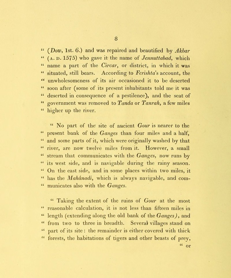 “ (Dow, 1st. 6.) and was repaired and beautified by Akbar “ (a. d. 1575) who gave it the name of Jeiinuttabad, which “ name a part of the Circar, or district, in which it was “ situated, still bears. According to Ferishta s account, the “ unwholesomeness of its air occasioned it to be deserted “ soon after (some of its present inhabitants told me it was “ deserted in consequence of a pestilence), and the seat of “ government was removed to Tanda or Tanrah, a few miles “ higher up the river. “ No part of the site of ancient Gour is nearer to the “ present bank of the Ganges than four miles and a half, <c and some parts of it, which were originally washed by that “ river, are now twelve miles from it. However, a small “ stream that communicates with the Ganges, now runs by “ its west side, and is navigable during the rainy season. “ On the east side, and in some places within two miles, it “ has the Mahdnadi, which is always navigable, and com- “ municates also with the Ganges. “ Taking the extent of the ruins of Gour at the most “ reasonable calculation, it is not less than fifteen miles in “ length (extending along the old bank of the Ganges), and “ from two to three in breadth. Several villages stand on “ part of its site : the remainder is either covered with thick “ forests, the habitations of tigers and other beasts of prey, a or