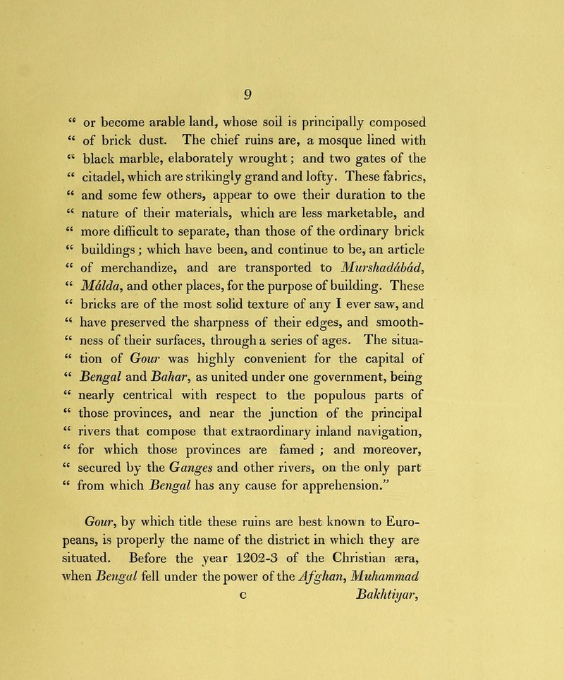 44 or become arable land, whose soil is principally composed 44 of brick dust. The chief ruins are, a mosque lined with 44 black marble, elaborately wrought; and two gates of the 44 citadel, which are strikingly grand and lofty. These fabrics, 44 and some few others, appear to owe their duration to the 44 nature of their materials, which are less marketable, and 44 more difficult to separate, than those of the ordinary brick 44 buildings ; which have been, and continue to be, an article 44 of merchandize, and are transported to Murshaddbad, 44 Malda, and other places, for the purpose of building. These 44 bricks are of the most solid texture of any I ever saw, and 44 have preserved the sharpness of their edges, and smooth- 44 ness of their surfaces, through a series of ages. The situa- 44 tion of Gour was highly convenient for the capital of 44 Bengal and Bahar, as united under one government, being 44 nearly centrical with respect to the populous parts of 44 those provinces, and near the junction of the principal 44 rivers that compose that extraordinary inland navigation, 44 for which those provinces are famed ; and moreover, 44 secured by the Ganges and other rivers, on the only part 44 from which Bengal has any cause for apprehension.” Gour, by which title these ruins are best known to Euro- peans, is properly the name of the district in which they are situated. Before the year 1202-3 of the Christian sera, when Bengal fell under the power of the Afghan, Muhammad c Bakhtiyar,