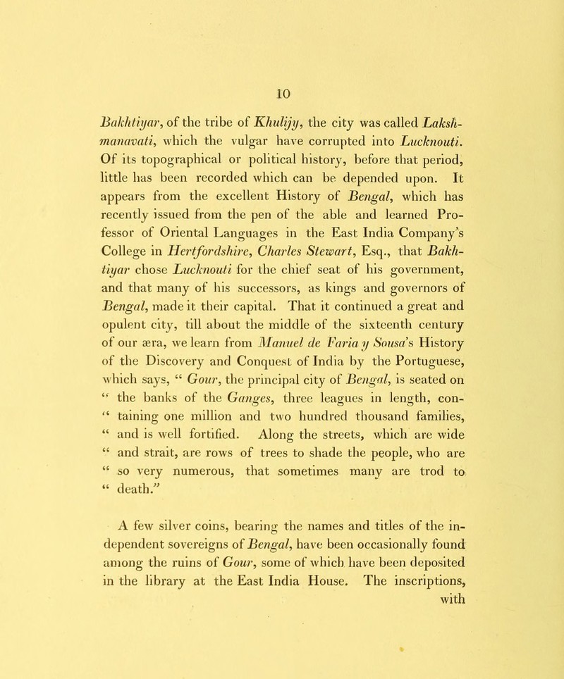 Bakhtiyar, of the tribe of Khulijy, the city was called Laksh- manavati, which the vulgar have corrupted into Lucknouti. Of its topographical or political history, before that period, little has been recorded which can be depended upon. It appears from the excellent History of Bengal, which has recently issued from the pen of the able and learned Pro- fessor of Oriental Languages in the East India Company's College in Hertfordshire, Charles Stewart, Esq., that Bakh- tiyar chose Lucknouti for the chief seat of his government, and that many of his successors, as kings and governors of Bengal, made it their capital. That it continued a great and opulent city, till about the middle of the sixteenth century of our aera, we learn from Manuel de Faria y Sousa's History of the Discovery and Conquest of India by the Portuguese, w hich says, “ Gour, the principal city of Bengal, is seated on “ the banks of the Ganges, three leagues in length, con- “ taining one million and two hundred thousand families, “ and is well fortified. Along the streets, which are wide “ and strait, are rows of trees to shade the people, who are “ so very numerous, that sometimes many are trod to “ death. A few silver coins, bearing the names and titles of the in- dependent sovereigns of Bengal, have been occasionally found among the ruins of Gour, some of which have been deposited in the library at the East India House. The inscriptions, with