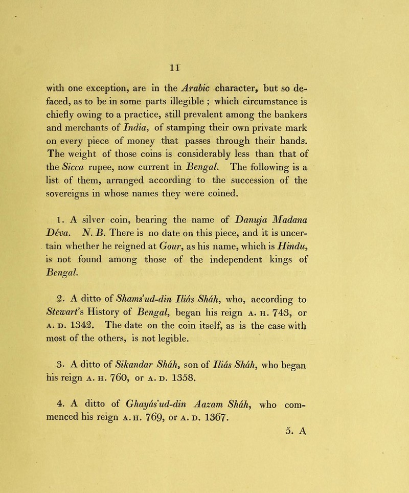 with one exception, are in the Arabic character, but so de- faced, as to be in some parts illegible ; which circumstance is chiefly owing to a practice, still prevalent among the bankers and merchants of India, of stamping their own private mark on every piece of money that passes through their hands. The weight of those coins is considerably less than that of the Sicca rupee, now current in Bengal. The following is a list of them, arranged according to the succession of the sovereigns in whose names they were coined. 1. A silver coin, bearing the name of Danuja Madana D6va. N. B. There is no date on this piece, and it is uncer- tain whether he reigned at Gour, as his name, which is Hindu, is not found among those of the independent kings of Bengal. 2. A ditto of Shams’ud-din Ilids Shah, who, according to Stewart’s History of Bengal, began his reign a. h. 743, or a. d. 1342. The date on the coin itself, as is the case with most of the others, is not legible. 3. A ditto of Sikandar Shah, son of Ilids Shah, who began his reign a. h. 760, or a. d. 1358. 4. A ditto of Ghaydsud-din Aazam Shdh, who com- menced his reign a.ii. 769? or a. d. 1367- 5. A