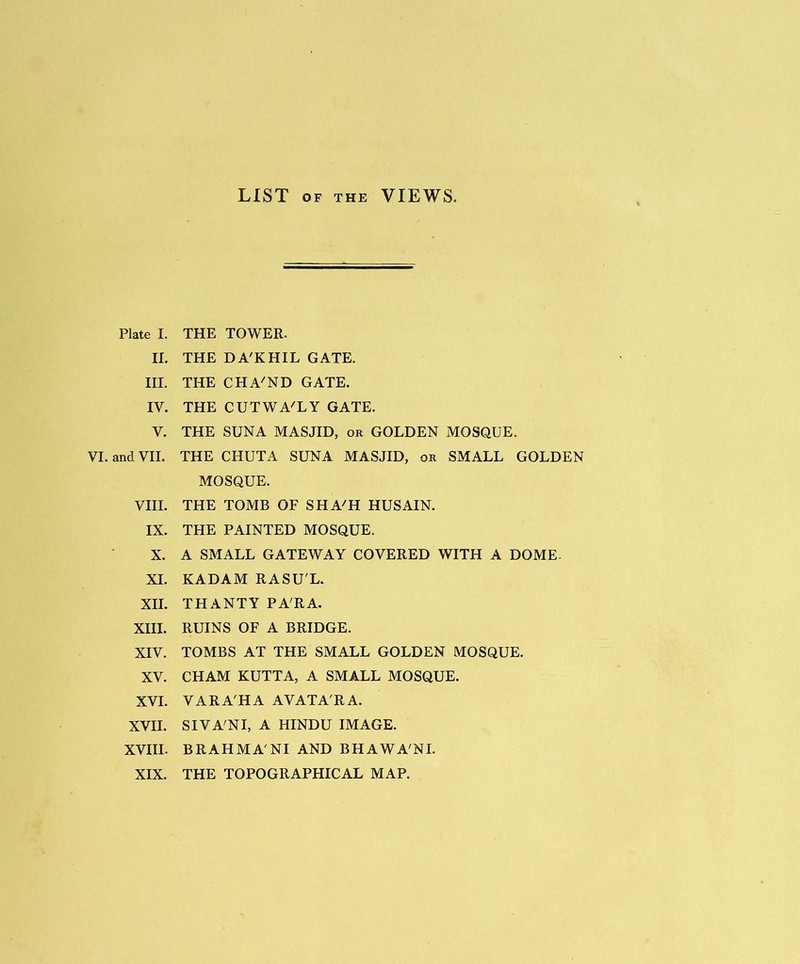 LIST OF THE VIEWS. Plate I. THE TOWER. II. THE D A'KHIL GATE. III. THE CHA'ND GATE. IV. THE CUTWA'LY GATE. V. THE SUN A MASJID, or GOLDEN MOSQUE. VI. and VII. THE CHUTA SUNA MASJID, or SMALL GOLDEN MOSQUE. VIII. THE TOMB OF SHAH HUSAIN. IX. THE PAINTED MOSQUE. X. A SMALL GATEWAY COVERED WITH A DOME- XI. KADAM RASU'L. XII. THANTY PARA. XIII. RUINS OF A BRIDGE. XIV. TOMBS AT THE SMALL GOLDEN MOSQUE. XV. CHAM KUTTA, A SMALL MOSQUE. XVI. VARA'HA AVATA'RA. XVII. SIVA'NI, A HINDU IMAGE. XVIII. BRAHMA'NI AND BHAWA'NI. XIX. THE TOPOGRAPHICAL MAP.