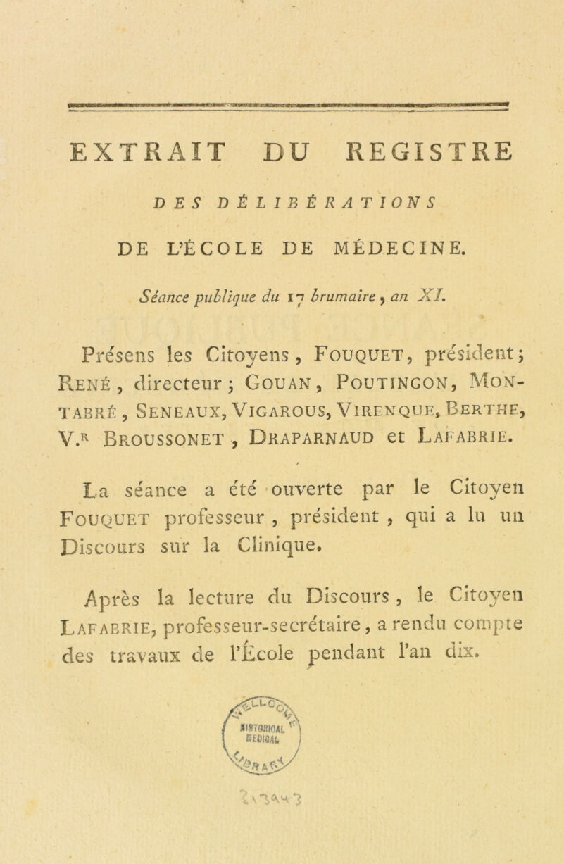 EXTRAIT DU REGISTRE DES DÉLIBÉRATIONS DE L’ÉCOLE DE MÉDECINE. Présens les Citoyens, Fouquet, président; • René, directeur; Gouan, Poutingon, Mon- TAERÉ , SENEAUX, ViGAROUS, V1RENQUE, ÉERTHE, V.R Broussonet , Draparnaud et Lafabrie. / La séance a été •ouverte par le Citoyen Fouquet professeur , président , qui a lu un Discours sur la Clinique. . Après la lecture du Discours , le Citoyen Lafabrie, professeur-secrétaire, a rendu compte des travaux de l’Ecole pendant l’an dix. Séance publique du 17 brumaire , an XL