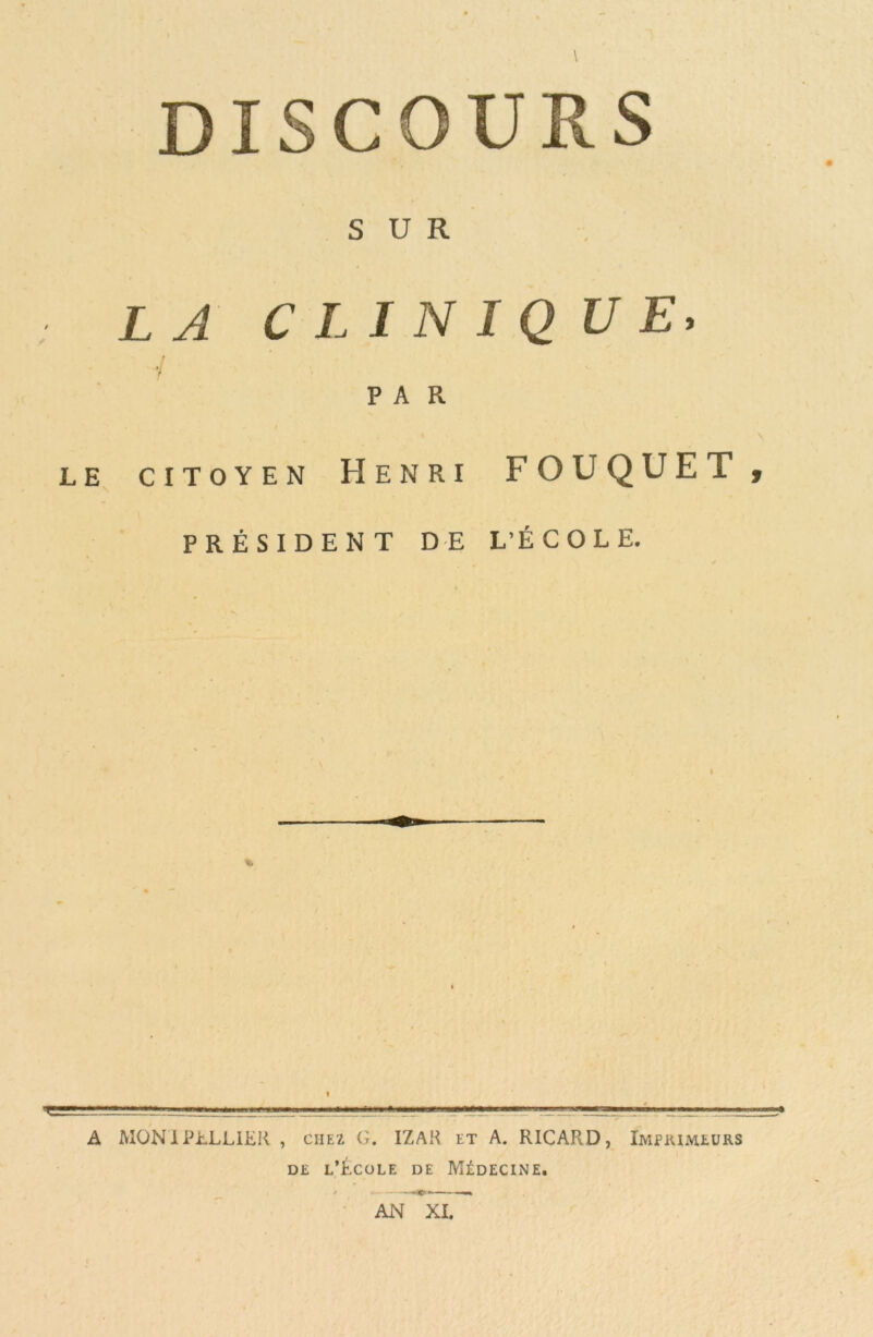 DISCOURS SUR LA CLINIQUE, PAR 1 . \ LE CITOYEN HENRI FOUQUET , PRÉSIDENT DE L’ÉCOLE. I A MONiPhLLlEK , chez G. IZAH et A. RICARD, Imprimeurs de l'École de Médecine. y »c AN XI.