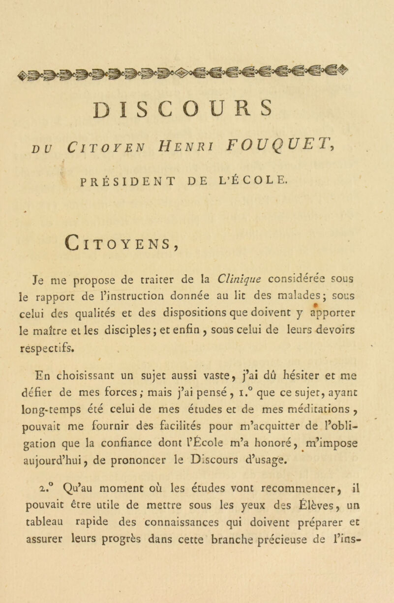 DISCOURS du Citoyen Henri F OU QU ET, f PRÉSIDENT DE L’ÉCOLE. * Citoyens, Je me propose de traiter de la Clinique considérée sous le rapport de l’instruction donnée au lit des malades; sous celui des qualités et des dispositions que doivent y apporter le maître et les disciples ; et enfin , sous celui de leurs devoirs respectifs. / En choisissant un sujet aussi vaste , j’ai du hésiter et me défier de mes forces ; mais j’ai pensé , i.° que ce sujet, ayant long-temps été celui de mes études et de mes méditations , pouvait me fournir des facilités pour m’acquitter de l’obli- gation que la confiance dont l’École m’a honoré, m’impose aujourd’hui, de prononcer le Discours d’usage. z.° Qu’au moment où les études vont recommencer, il pouvait être utile de mettre sous les yeux des Élèves, un tableau rapide des connaissances qui doivent préparer et assurer leurs progrès dans cette branche précieuse de l’ins—