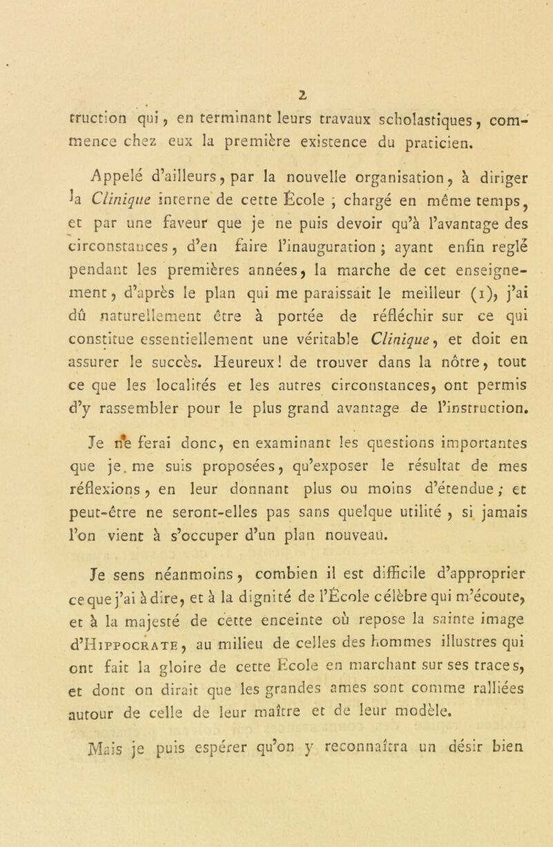 1 truction qui, en terminant leurs travaux scholastiques, com- mence chez eux la première existence du praticien. Appelé d’ailleurs ? par la nouvelle organisation, à diriger la Clinique inrerne de cette École , chargé en même temps ? et par une faveur que je ne puis devoir qu’à l’avantage des -• circonstances , d’en taire l’inauguration ; ayant enfin réglé pendant les premières années, la marche de cet enseigne- ment 5 d’après le plan qui me paraissait le meilleur (i), j’ai dû naturellement être à portée de réfléchir sur ce qui constitue essentiellement une véritable Clinique , et doit en assurer le succès. Heureux! de trouver dans la nôtre, tout ce que les localités et les autres circonstances, ont permis d’y rassembler pour le plus grand avantage de l’instruction. Je n*e ferai donc, en examinant les questions importantes que je. me suis proposées, qu’exposer le résultat de mes réflexions , en leur donnant plus ou moins d’étendue ; et peut-être ne seront-elles pas sans quelque utilité , si jamais l’on vient à s’occuper d’un plan nouveau. Je sens néanmoins, combien il est difficile d’approprier ce que j’ai à dire, et à la dignité de l’Ecole célèbre qui m’écoute, et à la majesté de cette enceinte où repose la sainte image d’HiPPOCRATE, au milieu de celles des hommes illustres qui ont fait la gloire de cette Ecole en marchant sur ses traces, et dont on dirait que les grandes âmes sont comme ralliées autour de celle de leur maître et de leur modèle. Mais je puis espérer qu’on y reconnaîtra un désir bien