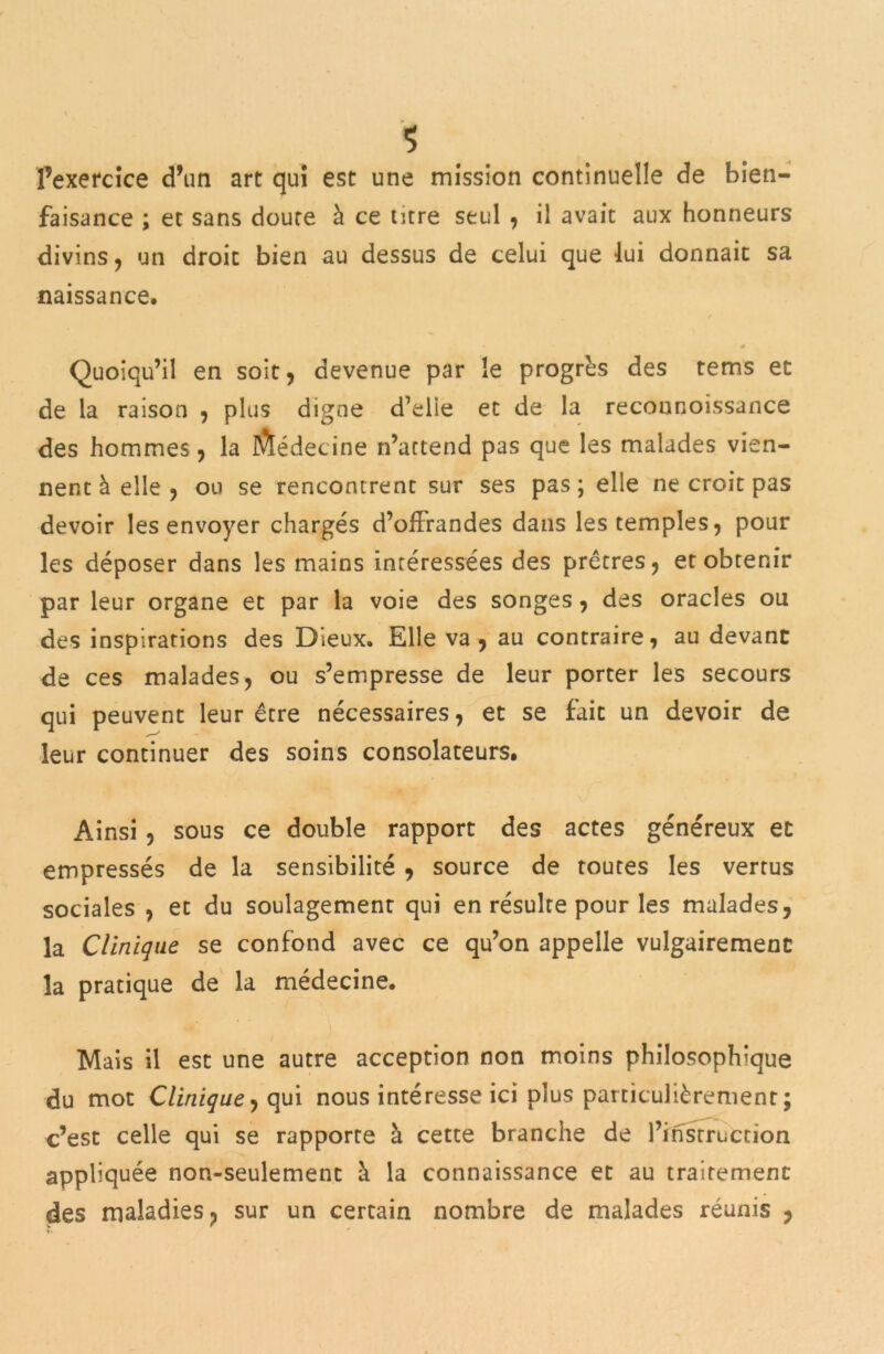 <5 l’exercice d’un art qui est une mission continuelle de bien- faisance ; et sans doute à ce titre seul , il avait aux honneurs divins, un droit bien au dessus de celui que lui donnait sa naissance. .* « * 0 Quoiqu’il en soit, devenue par le progrès des tems et de la raison , plus digne d’eüe et de la reconnoissance des hommes, la Médecine n’attend pas que les malades vien- nent à elle , ou se rencontrent sur ses pas; elle ne croit pas devoir les envoyer chargés d’offrandes dans les temples, pour les déposer dans les mains intéressées des prêtres, et obtenir par leur organe et par la voie des songes , des oracles ou des inspirations des Dieux. Elle va, au contraire, au devant de ces malades, ou s’empresse de leur porter les secours qui peuvent leur être nécessaires, et se fait un devoir de leur continuer des soins consolateurs. Ainsi, sous ce double rapport des actes généreux et empressés de la sensibilité , source de toutes les vertus sociales , et du soulagement qui en résulte pour les malades, la Clinique se confond avec ce qu’on appelle vulgairement la pratique de la médecine. Mais il est une autre acception non moins philosophique du mot Clinique j qui nous intéresse ici plus particulièrement ; c’est celle qui se rapporte à cette branche de l’instruction appliquée non-seulement à la connaissance et au traitement des maladies, sur un certain nombre de malades réunis ,