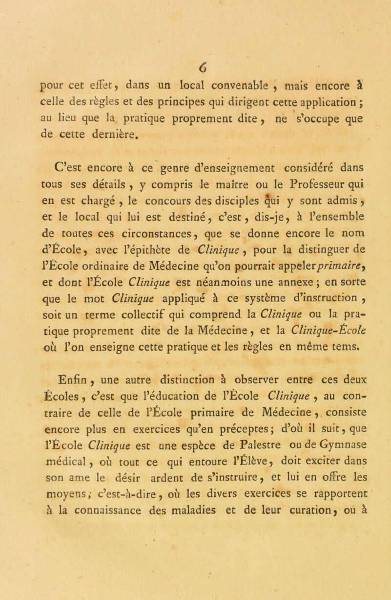 pour cet effet, dans un local convenable , mais encore à celle des règles et des principes qui dirigent cette application ; * au lieu que la pratique proprement dite , ne s’occupe que de cette dernière. / C’est encore à ce genre d’enseignement considéré dans tous ses détails , y compris le maître ou le Professeur qui en est chargé , le concours des disciples qui y sont admis, et le local qui lui est destiné, c’est, dis-je, à l’ensemble de toutes ces circonstances, que se donne encore le nom d’École, avec l’épithète de Clinique , pour la distinguer de l’École ordinaire de Médecine qu’on pourrait appeler/v-inzÆin?, et dont l’École Clinique est néanmoins une annexe ; en sorte que le mot Clinique appliqué à ce système d’instruction , soit un terme collectif qui comprend la Clinique ou la pra- tique proprement dite de la Médecine, et la Clinique-École où l’on enseigne cette pratique et les règles en même tems. Enfin , une autre distinction à observer entre ces deux Écoles , c’est que l’éducation de l’École Clinique , au con- traire de celle de l’École primaire de Médecine , consiste encore plus en exercices qu’en préceptes; d’où il suit, que l’École Clinique est une espèce de Palestre ou de Gymnase médical, où tout ce qui entoure l’Élève, doit exciter dans son ame le désir ardent de s’instruire, et lui en offre les moyens; c’est-à-dire, où les divers exercices se rapportent à la connaissance des maladies et de leur curation, ou à