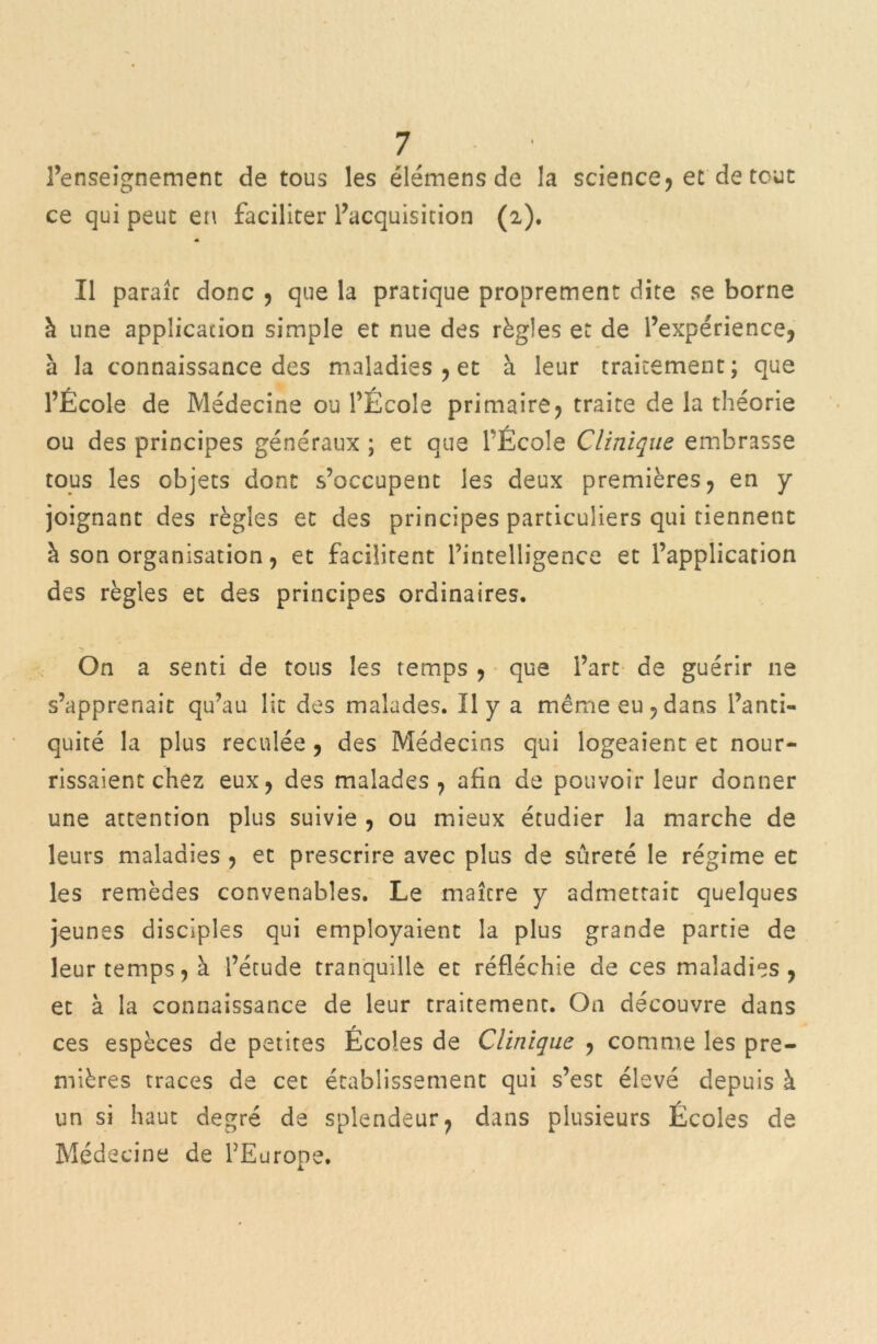 l’enseignement de tous les élémens de la science, et de tout ce qui peut en faciliter l’acquisition (2). A Il parait donc , que la pratique proprement dite se borne à une application simple et nue des règles et de l’expérience, à la connaissance des maladies , et à leur traitement; que l’Ecole de Médecine ou l’Ecole primaire, traite de la théorie ou des principes généraux ; et que l’École Clinique embrasse tous les objets dont s’occupent les deux premières, en y joignant des règles et des principes particuliers qui tiennent h son organisation, et facilitent l’intelligence et l’application des règles et des principes ordinaires. On a senti de tous les temps , que l’art de guérir 11e s’apprenait qu’au lit des malades. Il y a même eu,dans l’anti- quité la plus reculée, des Médecins qui logeaient et nour- rissaient chez eux, des malades , afin de pouvoir leur donner une attention plus suivie , ou mieux étudier la marche de leurs maladies , et prescrire avec plus de sûreté le régime et les remèdes convenables. Le maître y admettait quelques jeunes disciples qui employaient la plus grande partie de leur temps, à l’étude tranquille et réfléchie de ces maladies, et à la connaissance de leur traitement. On découvre dans ces espèces de petites Écoles de Clinique , comme les pre- mières traces de cet établissement qui s’est élevé depuis à un si haut degré de splendeur, dans plusieurs Écoles de Médecine de l’Europe.