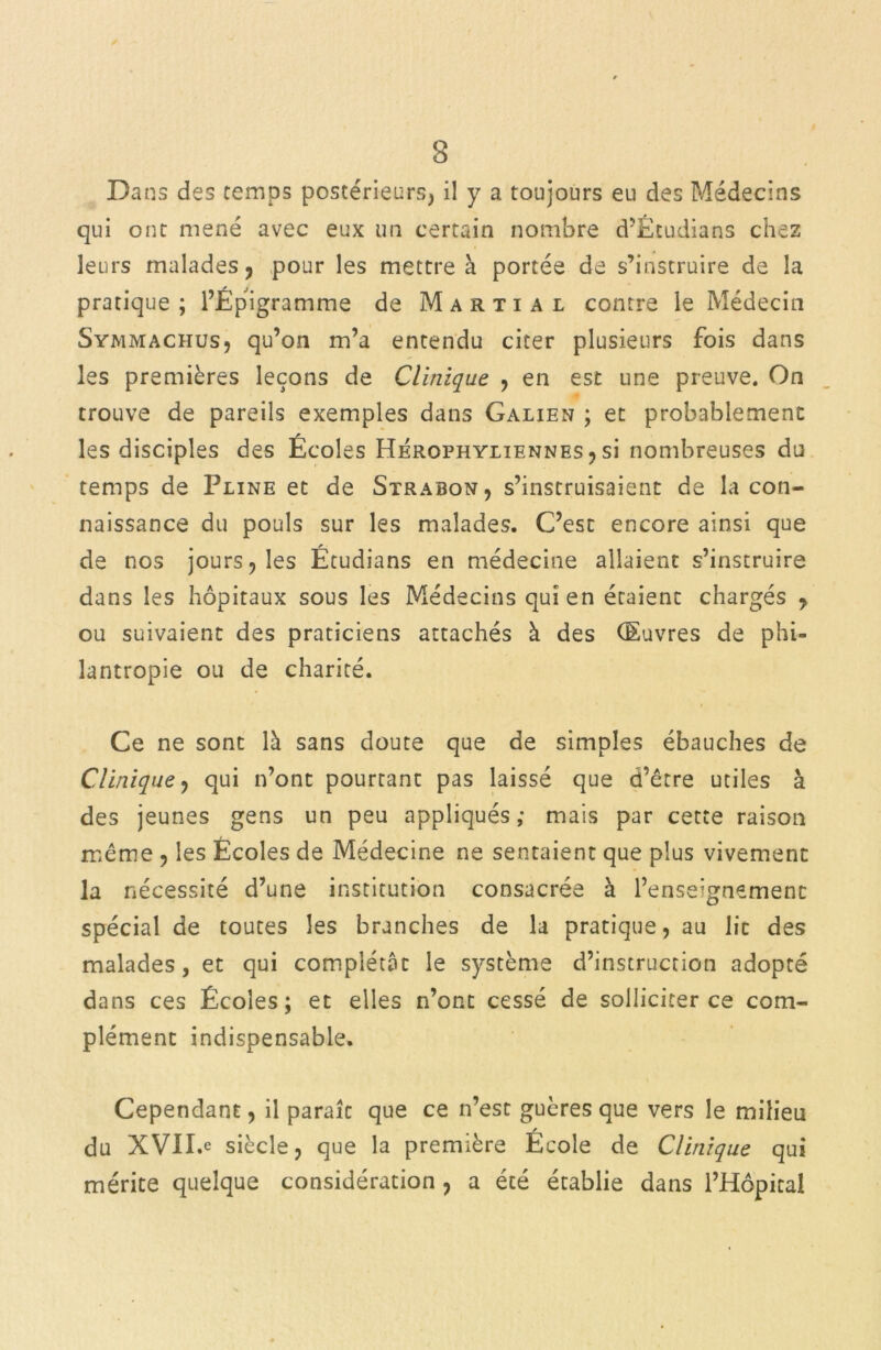 3 Dans des temps postérieurs, il y a toujours eu des Médecins qui ont mené avec eux un certain nombre d’Ètudians chez leurs malades ? pour les mettre à portée de s’instruire de la pratique; l’Épigramme de Martial contre le Médecin Symmachus, qu’on m’a entendu citer plusieurs fois dans les premières leçons de Clinique , en est une preuve. On trouve de pareils exemples dans Galien ; et probablement les disciples des Écoles Herophyliennes , si nombreuses du temps de Pline et de Strabon, s’instruisaient de la con- naissance du pouls sur les malades. C’est encore ainsi que de nos jours, les Étudians en médecine allaient s’instruire dans les hôpitaux sous les Médecins qui en étaient chargés , ou suivaient des praticiens attachés à des Œuvres de phi- lantropie ou de charité. / Ce ne sont là sans doute que de simples ébauches de Clinique , qui n’ont pourrant pas laissé que d’être utiles à des jeunes gens un peu appliqués; mais par cette raison même , les Écoles de Médecine ne sentaient que plus vivement la nécessité d’une institution consacrée à l’enseignement spécial de toutes les branches de la pratique, au lit des malades, et qui complétât le système d’instrucrion adopté dans ces Écoles; et elles n’ont cessé de solliciter ce com- plément indispensable. Cependant, il paraît que ce n’est guères que vers le milieu du XVII»e siècle, que la première École de Clinique qui mérite quelque considération , a été établie dans l’Hôpital