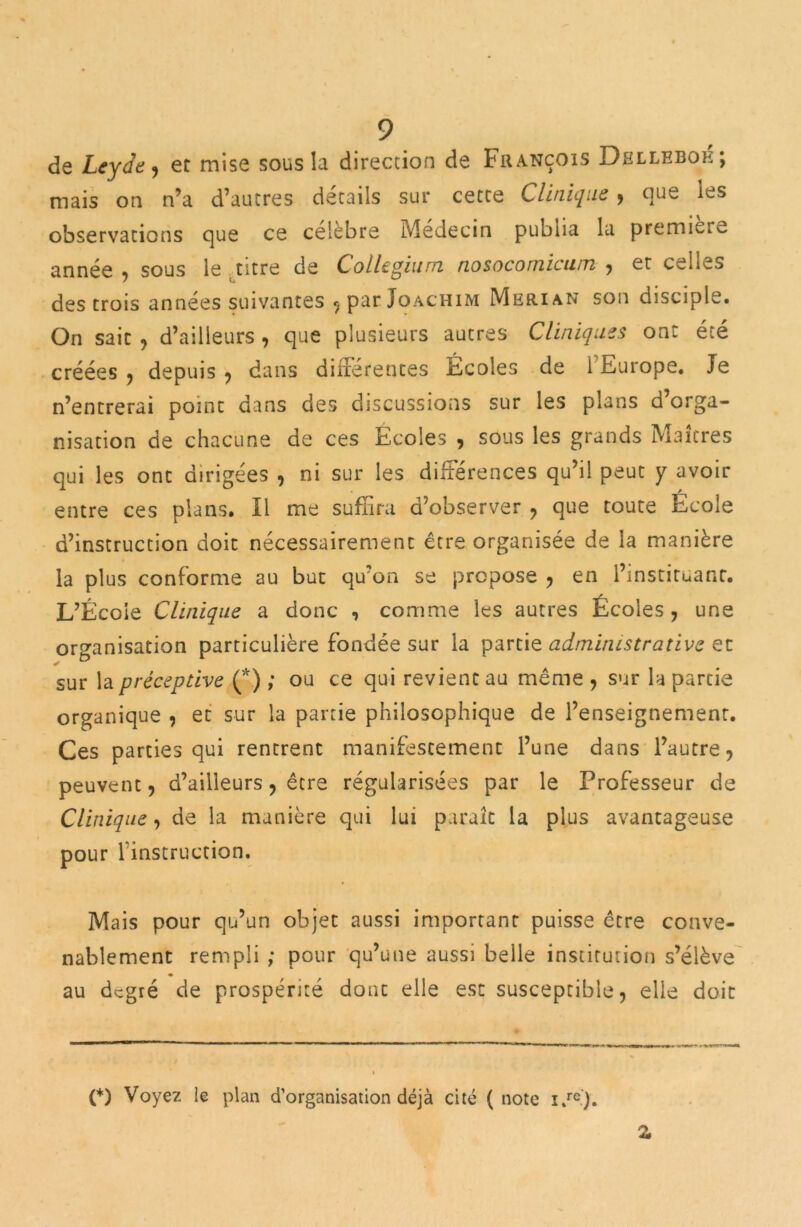 de Leyde, er mise sous la direction de François Dbllebok; mais on n’a d’autres détails sur cette Clinique , que les observations que ce célèbre Médecin publia la première année •> sous le titre de Collegium nosocornicu/n , et celles des trois années suivantes ^ par Joachim Merian son disciple. On sait , d’ailleurs , que plusieurs autres Cliniques ont été créées , depuis , dans différences Ecoles de i Europe. Je n’entrerai point dans des discussions sur les plans d’orga- nisation de chacune de ces Ecoles , sous les grands Maîtres qui les ont dirigées , ni sur les différences qu’il peut y avoir entre ces plans. Il me suffira d’observer , que toute Ecole d’instruction doit nécessairement être organisée de la manière la plus conforme au but qu’on se propose , en l’instituant. L’École Clinique a donc , comme les autres Écoles , une organisation particulière fondée sur la partie administrative et sur la préceptive (*) ; ou ce qui revient au même , sur la partie organique , et sur la partie philosophique de l’enseignement. Ces parties qui rentrent manifestement l’une dans l’autre, peuvent, d’ailleurs, être régularisées par le Professeur de Clinique, de la manière qui lui paraît la plus avantageuse pour l'instruction. Mais pour qu’un objet aussi important puisse être conve- nablement rempli ; pour qu’une aussi belle institution s’élève au degré de prospérité dont elle esc susceptible, elle doit (*) Voyez le plan d’organisation déjà cité (note i.re). ry