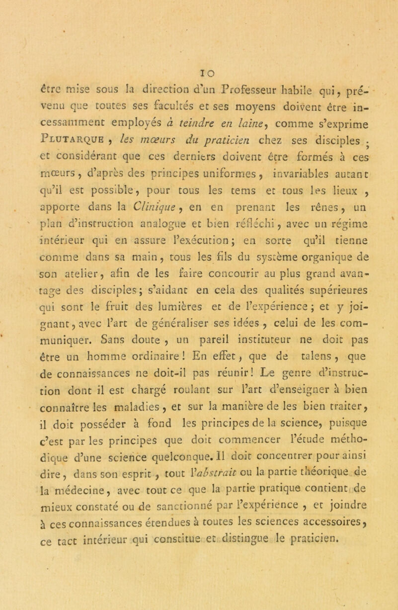 IO être mise sous la direction d'un Professeur habile qui, pré- venu que toutes ses facultés et ses moyens doivent être in- cessamment employés à teindre en laine, comme s’exprime Plutarque , les mœurs du praticien chez ses disciples • et considérant que ces derniers doivent être fermés à ces mœurs, d’après des principes uniformes , invariables autant qu’il est possible, pour tous les tems et tous les lieux , apporte dans la Clinique, en en prenant les rênes, un plan d’instruction analogue et bien réfléchi, avec un régime intérieur qui en assure l’exécution ; en sorte qu’il tienne comme dans sa main, tous les fils du système organique de son atelier, afin de les faire concourir au plus grand avan- tage des disciples; s’aidant en cela des qualités supérieures qui sont le fruit des lumières et de l’expérience ; et y joi- gnant, avec l’art de généraliser ses idées , celui de les com- muniquer. Sans doute , un pareil instituteur ne doit pas être un homme ordinaire ! En effet > que de talens , que de connaissances ne doit-il pas réunir! Le genre d’instruc- tion dont il est chargé roulant sur l’art d’enseigner à bien connaître les maladies , et sur la manière de les bien traiter, il doit posséder à fond les principes de la science, puisque c’est par les principes que doit commencer l’étude métho- dique d’une science quelconque.il doit concentrer pour ainsi dire, dans son esprit , tout Vabstrait ou la partie théorique de la médecine, avec toutes que la partie pratique contient de mieux constaté ou de sanctionné par l’expérience , et joindre à ces connaissances étendues à toutes les sciences accessoires, ce tact intérieur qui constitue et distingue le praticien.