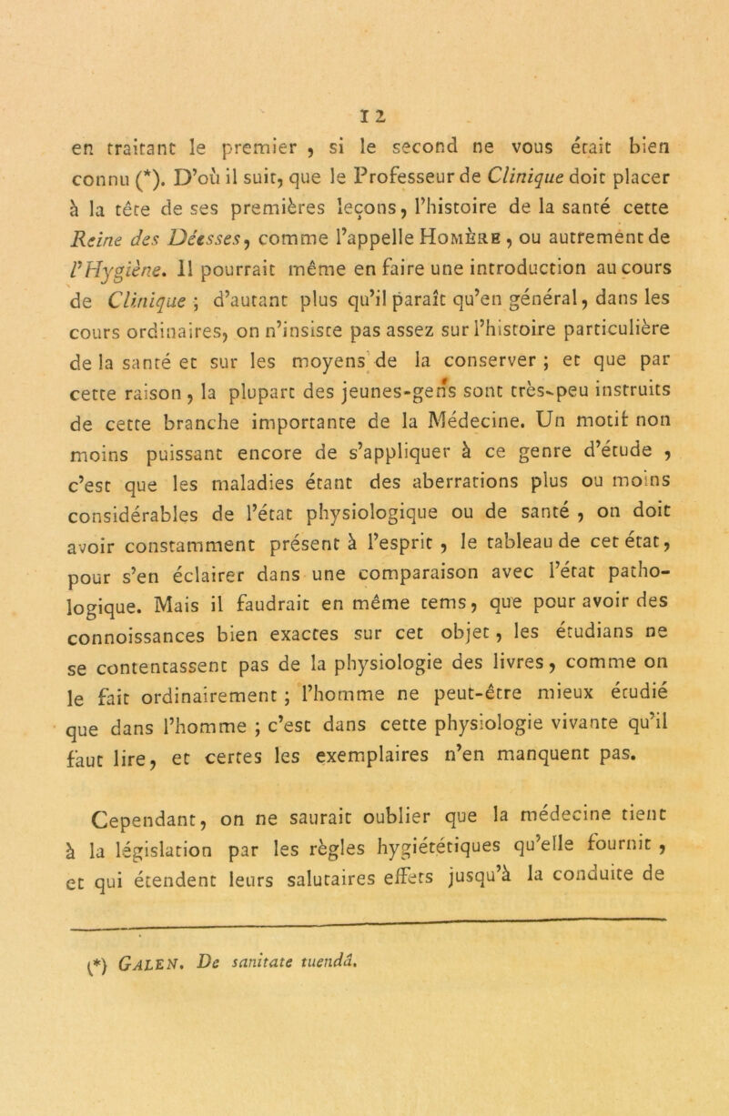 I 2 en traitant le premier , si le second ne vous était bien connu (*). D’où il suit, que le Professeur de Clinique doit placer à la tête de ses premières leçons, l’histoire de la santé cette Reine des Déesses, comme l’appelle Homère , ou autrement de l’Hygiène. Il pourrait même en faire une introduction au cours de Clinique ; d’autant plus qu’il paraît qu’en général, dans les cours ordinaires, on n’insiste pas assez sur l’histoire particulière de la santé et sur les moyens de la conserver; et que par cette raison , la plupart des jeunes-gens sont très-peu instruits de cette branche importante de la Médecine. Un motif: non moins puissant encore de s’appliquer à ce genre d’étude , c’est que les maladies étant des aberrations plus ou moins considérables de l’état physiologique ou de santé , on doit avoir constamment présenté l’esprit, le tableau de cet état, pour s’en éclairer dans une comparaison avec l’état patho- logique. Mais il faudrait en même tems, que pour avoir des connoissances bien exactes sur cet objet, les étudians ne se contentassent pas de la physiologie des livres, comme on le fait ordinairement ; l’homme ne peut-être mieux étudié que dans l’homme ; c’est dans cette physiologie vivante qu’il faut lire, et certes les exemplaires n’en manquent pas. Cependant, on ne saurait oublier que la médecine tient à la législation par les règles hygiétetiques qu’elle fournit , et qui étendent leurs salutaires effets jusqu’à la conduite de {*) G ALE N, De scinitate tuetida.
