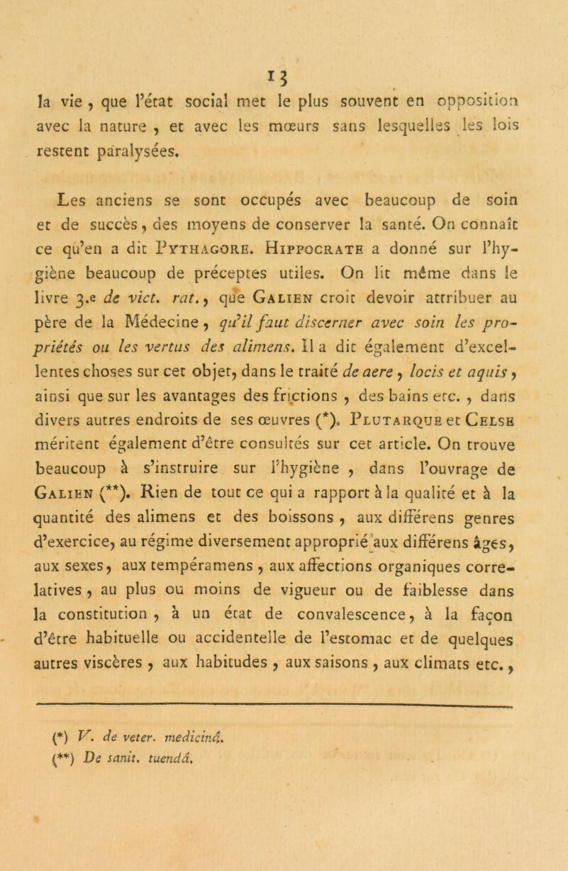 la vie , que l’état social met le plus souvent en opposition avec la nature , et avec les mœurs sans lesquelles les lois restent paralysées. Les anciens se sont occupés avec beaucoup de soin et de succès, des moyens de conserver la santé. On connaît ce qu’en a dit Pythagore. Hippocrate a donné sur l’hy- giène beaucoup de préceptes utiles. On lit même dans le livre 3»e de vict. rat.) que Galien croit devoir attribuer au père de la Médecine , qu'il faut discerner avec soin les pro- priétés ou les vertus des alimens. 11 a dit également d’excel- lentes choses sur cet objet, dans le traité de aere , locis et aquis, ainsi que sur les avantages des frictions , des bains etc. , dans divers autres endroits de ses œuvres (*), Plutarque et Celse méritent également d’être consultés sur cet article. On trouve beaucoup à s’instruire sur l'hygiène , dans l’ouvrage de Galien (**). Rien de tout ce qui a rapport à la qualité et à la quantité des alimens et des boissons , aux différens genres d’exercice, au régime diversement approprié aux différens âges, aux sexes, aux tempéramens , aux affections organiques corré- latives , au plus ou moins de vigueur ou de faiblesse dans la constitution, à un état de convalescence, à la façon d’être habituelle ou accidentelle de l’estomac et de quelques autres viscères , aux habitudes , aux saisons , aux climats etc., (*) V. de veter. medicind, (**) De sanit. tuendâ.