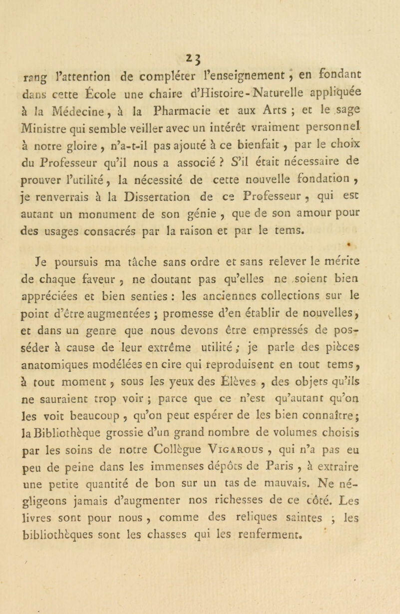 rang l’attention de compléter l’enseignement , en fondant dans cette École une chaire d’Histoire-Naturelle appliquée à la Médecine, à la Pharmacie et aux Arts ; et le sage Ministre qui semble veiller avec un intérêt vraiment personnel à notre gloire , n’a-t-il pas ajouté à ce bienfait , par le choix du Professeur qu’il nous a associé ? S'il était nécessaire de prouver l’utilité , la nécessité de cette nouvelle fondation , je renverrais à la Dissertation de ce Professeur ? qui est autant un monument de son génie , que de son amour pour des usages consacrés par la raison et par le tems. Je poursuis ma tâche sans ordre et sans relever le mérite de chaque faveur , ne doutant pas qu’elles ne ,soient bien appréciées et bien senties : les anciennes collections sur le point d’être augmentées ; promesse d’en établir de nouvelles, et dans un genre que nous devons être empressés de pos- séder à cause de leur extrême utilité ; je parle des pièces anatomiques modelées en cire qui reproduisent en tout tems, à tout moment, sous les yeux des Élèves , des objets qu’ils ne sauraient trop voir ; parce que ce n’esc qu’autanr qu’on les voit beaucoup , qu’on peut espérer de les bien connaître; la Bibliothèque grossie d’un grand nombre de volumes choisis par les soins de notre Collègue Vigârous , qui n’a pas eu peu de peine dans les immenses dépôts de Paris , à extraire une petite quantité de bon sur un tas de mauvais. Ne né- gligeons jamais d’augmenter nos richesses de ce côté. Les livres sont pour nous , comme des reliques saintes ; les bibliothèques sont les chasses qui les renferment.