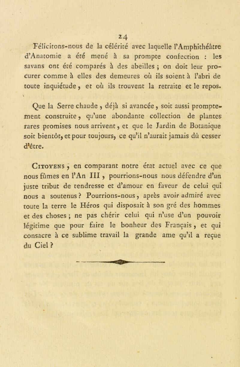 *4 Félicitons-nous de la célérité avec laquelle l’Amphithéâtre d’Anatomie a été mené à sa prompte confection : les savans ont été comparés à des abeilles ; on doit leur pro- curer comme à elles des demeures où ils soient à l’abri de toute inquiétude , et où ils trouvent la retraite et le repos. s Que la Serre chaude , déjà si avancée , soit aussi prompte* ment construite, qu’une abondante collection de plantes rares promises nous arrivent, et que le Jardin de Botanique soit bientôt, et pour toujours, ce qu’il n’aurait jamais dû cesser d*être. Citoyens , en comparant notre état actuel avec ce que nous fûmes en l’An III , pourrions-nous nous défendre d’un juste tribut de tendresse et d’amour en faveur de celui qui nous a soutenus ? Pourrions-nous, après avoir admiré avec toute la terre le Héros qui disposait à son gré des hommes et des choses ; ne pas chérir celui qui n’use d’un pouvoir légitime que pour faire le bonheur des Français , et qui consacre à ce sublime travail la grande ame qu’il a reçue du Ciel ?