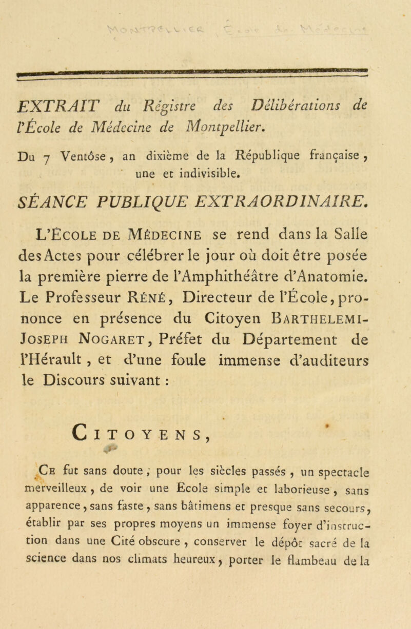 V V V. EXTRAIT du Registre des Délibérations de l'École de Médecine de Montpellier. Du 7 Ventôse, an dixième de la République française , une et indivisible. SÉANCE PUBLIQUE EXTRAORDINAIRE. L’Ecole de Médecine se rend dans la Salle des Actes pour célébrer le jour où doit être posée la première pierre de l’Amphithéâtre d’Anatomie. Le Professeur Réné, Directeur de l’École,pro- nonce en présence du Citoyen Barthelemi- Joseph Nogaret, Préfet du Département de l’Hérault, et d’une foule immense d’auditeurs le Discours suivant : Citoyens, Ce fut sans doute, pour les siècles passés , un spectacle merveilleux , de voir une Ecole simple et laborieuse , sans apparence, sans faste , sans bâtimens et presque sans secours, établir par ses propres moyens un immense foyer d’instruc- tion dans une Cité obscure , conserver le dépôt sacré de la science dans nos climats heureux ? porter le flambeau de la