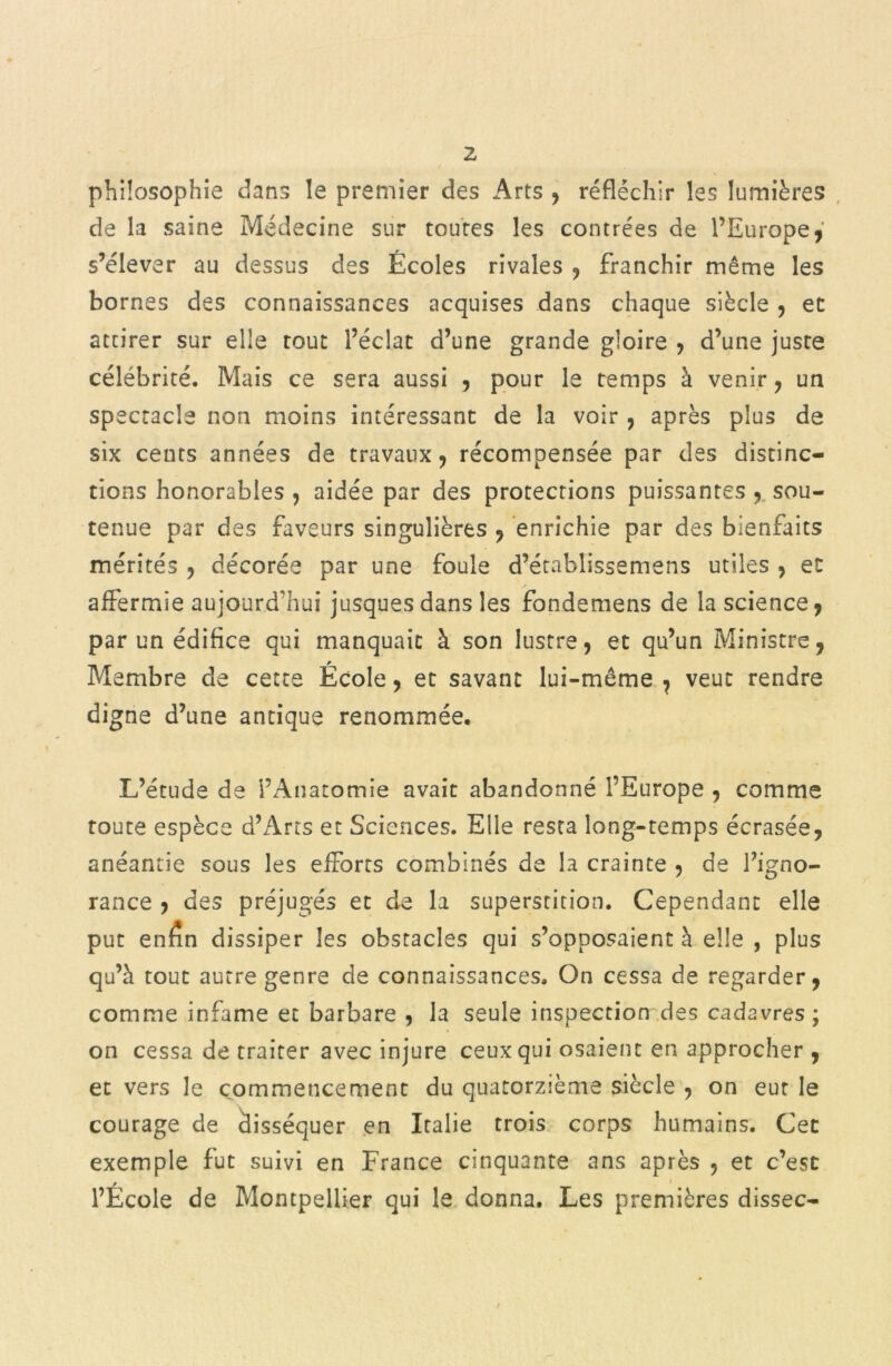 philosophie dans le premier des Arts , réfléchir les lumières de la saine Médecine sur toutes les contrées de l’Europe, s’élever au dessus des Écoles rivales , franchir même les bornes des connaissances acquises dans chaque siècle , et atcirer sur elle tout l’éclat d’une grande gloire , d’une juste célébrité. Mais ce sera aussi , pour le temps à venir , un spectacle non moins intéressant de la voir , après plus de six cents années de travaux, récompensée par des distinc- tions honorables , aidée par des protections puissantes , sou- tenue par des faveurs singulières , enrichie par des bienfaits mérités , décorée par une foule d’établissemens utiles , et affermie aujourd'hui jusquesdans les fondemens de la science, par un édifice qui manquait à son lustre, et qu’un Ministre, Membre de cette Ecole, et savant lui-même, veut rendre digne d’une antique renommée. L’étude de l’Anatomie avait abandonné l’Europe , comme toute espèce d’Arts et Sciences. Elle resta long-temps écrasée, anéantie sous les efforts combinés de la crainte , de l’igno- rance , des préjugés et de la superstition. Cependant elle put enfin dissiper les obstacles qui s’opposaient à elle , plus qu’à tout autre genre de connaissances. On cessa de regarder, comme infâme et barbare , la seule inspection des cadavres ; on cessa de traiter avec injure ceux qui osaient en approcher , et vers le commencement du quatorzième siècle , on eut le courage de disséquer en Italie trois corps humains. Cec exemple fut suivi en France cinquante ans après , et c’est l’École de Montpellier qui le donna. Les premières dissec-