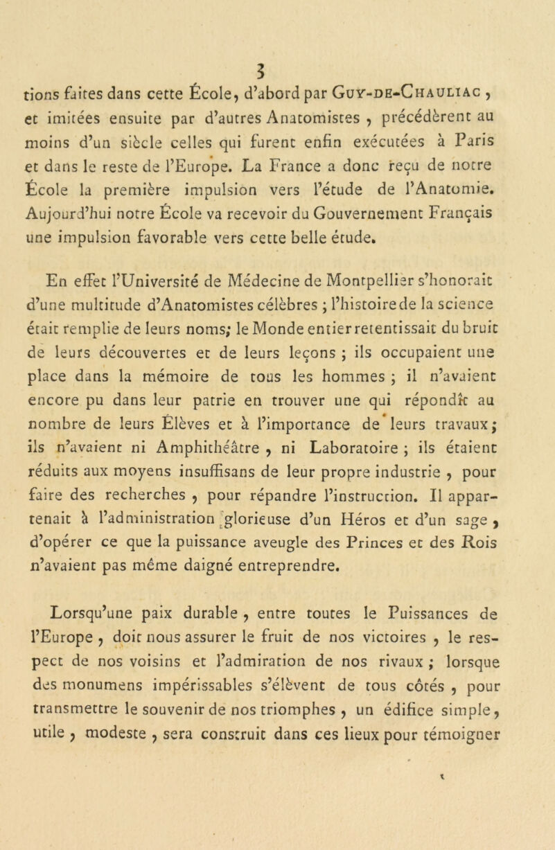 tions faites dans cette École, d’abord par Guy-de-Chauliac , et imitées ensuite par d’autres Anatomistes , précédèrent au moins d’un siècle celles qui furent enfin exécutées à Paris et dans le reste de l’Europe. La France a donc reçu de notre École la première impulsion vers l’étude de l’Anatomie. Aujourd’hui notre École va recevoir du Gouvernement Français une impulsion favorable vers cette belle étude. En effet l’Université de Médecine de Montpellier s’honorait d’une multitude d’Anatomistes célèbres ; l’histoire de la science était remplie de leurs noms; le Monde entier retentissait du bruit de leurs découvertes et de leurs leçons ; ils occupaient une place dans la mémoire de tous les hommes ; il n’avaient encore pu dans leur patrie en trouver une qui répondk au nombre de leurs Élèves et à l’importance de leurs travaux; ils n’avaient ni Amphithéâtre , ni Laboratoire ; ils étaient réduits aux moyens insuffisans de leur propre industrie , pour faire des recherches , pour répandre l’instruction. Il appar- tenait a l’administration glorieuse d’un Héros et d’un sage, d’opérer ce que la puissance aveugle des Princes et des Rois n’avaient pas même daigné entreprendre. Lorsqu’une paix durable , entre toutes le Puissances de l’Europe, doit nous assurer le fruit de nos victoires , le res- pect de nos voisins et l’admiration de nos rivaux ; lorsque des monumens impérissables s’élèvent de tous côtés , pour transmettre le souvenir de nos triomphes , un édifice simple, utile , modeste , sera construit dans ces lieux pour témoigner *