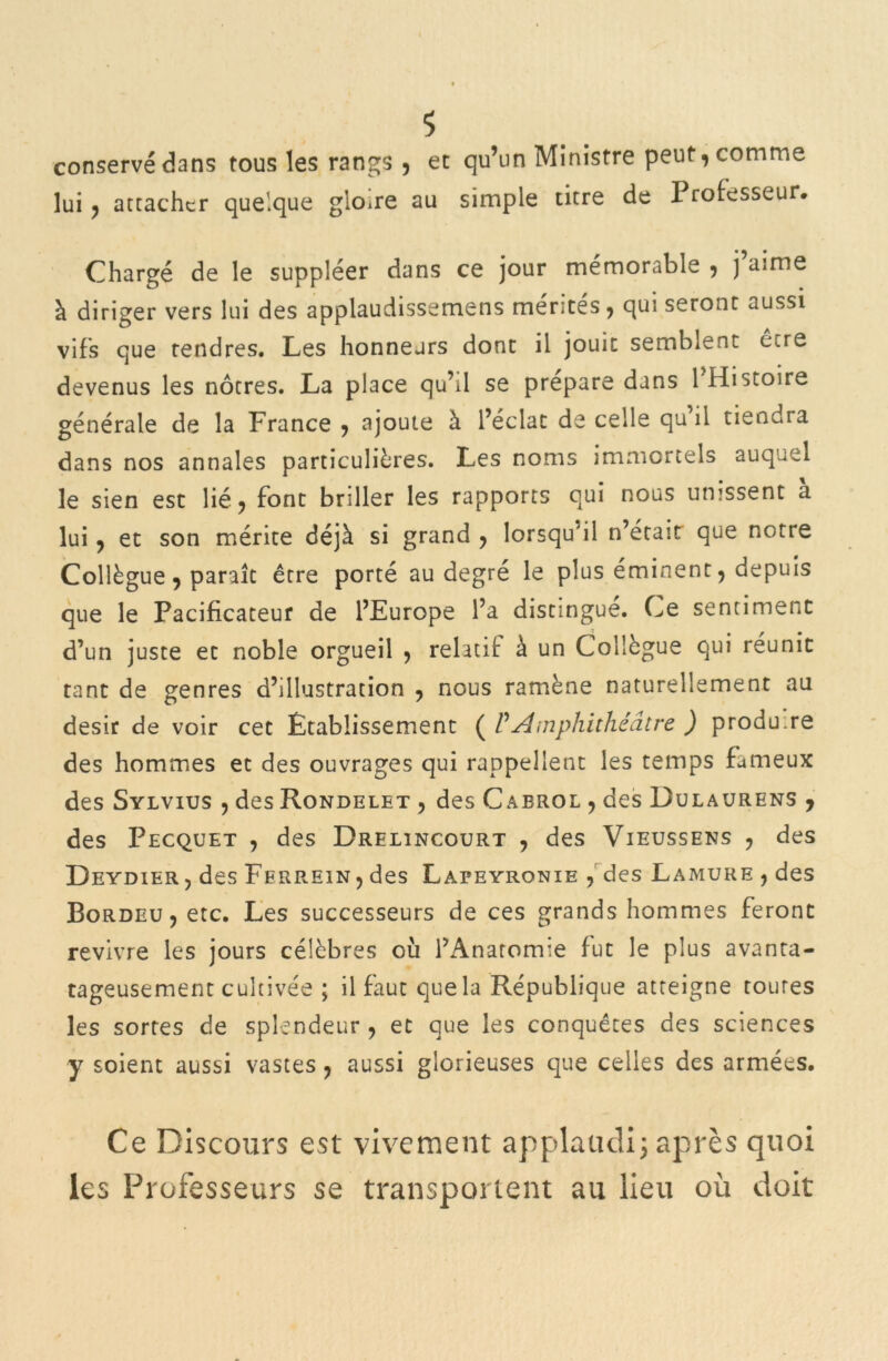 conservé dans tous les rangs , et qu’un Ministre peut, comme lui , attacher quelque gloire au simple titre de I rofesseur. Chargé de le suppléer dans ce jour mémorable , j’aime à diriger vers lui des applaudissemens mérités , qui seront aussi vifs que tendres. Les honneurs dont il jouit semblent être devenus les nôtres. La place qu’il se préparé dans l'Histoire générale de la France , ajoute à l’éclat de celle qu’il tiendra dans nos annales particulières. Les noms immortels auquel le sien est lié, font briller les rapports qui nous unissent a lui, et son mérite déjà si grand , lorsqu’il n’était que notre Collègue, paraît être porté au degré le plus éminent, depuis que le Pacificateur de l’Europe l’a distingue. Ce sentiment d’un juste et noble orgueil , relatif à un Collègue qui réunit tant de genres d’illustration , nous ramène naturellement au désir de voir cet Établissement ( P Amphithéâtre ) produ.re des hommes et des ouvrages qui rappellent les temps fameux des Sylvius , des Rondelet , des Cabrol , des Dulaurens , des Pecquet , des Drelîncourt , des Vieussens , des Deydier, des Ferrein, des Lapeyronie , des Lamure , des Bordeu, etc. Les successeurs de ces grands hommes feront revivre les jours célèbres où l’Anatomie fut le plus avanta- tageusement cultivée ; il faut quela République atteigne toutes les sortes de splendeur , et que les conquêtes des sciences y soient aussi vastes, aussi glorieuses que celles des armées. Ce Discours est vivement applaudi; après quoi les Professeurs se transportent au lieu où doit