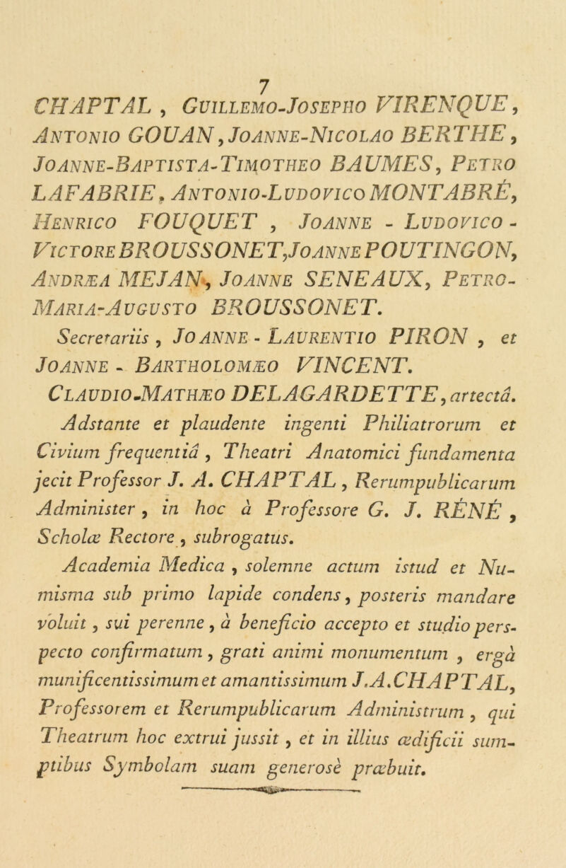 CHAPTAL , Gvillemo-Josepîw V1RENQUE, Antonio GOUAN ,Joanne-Nicolao B E RT HE', Joanne-Baptista-Timotheo BAUMES, Petro LAFABRIE. Antonio-Ludovico MONTABRÉ, Henrico FOUQUET , Joanne - Ludovico - Victore BR O US S ONE T,Joanne P O UTINGONy Andræa ME J AN-, Joanne SENEAUX, Petro- Maria-Augusto BROUS SONET. Secrerariis , JOANNE - LAURENT 10 PIRON , et Joanne - Bartholomæo VINCENT. Cl audio.Mathæo DELAGARDETTE, artectâ. Adstante et plaudente ingenti Philiatrorum et Civium frequcntiâ , Theatri Anatomici fundamenta jecit Professor J. A. CHAPTAL , Rerumpuhlicanim Administer , in hoc à Frofessore G. J. RÉ NÉ y Scholœ Rectore, subrogatus. Academia Medica , solemne actum istud et Nu- misma sub primo lapide condens, posteris mandare volait, sui perenne, à beneficio accepto et studiopers- pecto confirmatum , grati animi monumentum , erg à munificentissimum et amantissimum J.A.CHAPTAL, Professorem et Renimpublicarum Administrum , qui Theatrum hoc extrui jussit, et in illius œdificii sum- ptibus Symbolarn suatn generosè prœbuit.