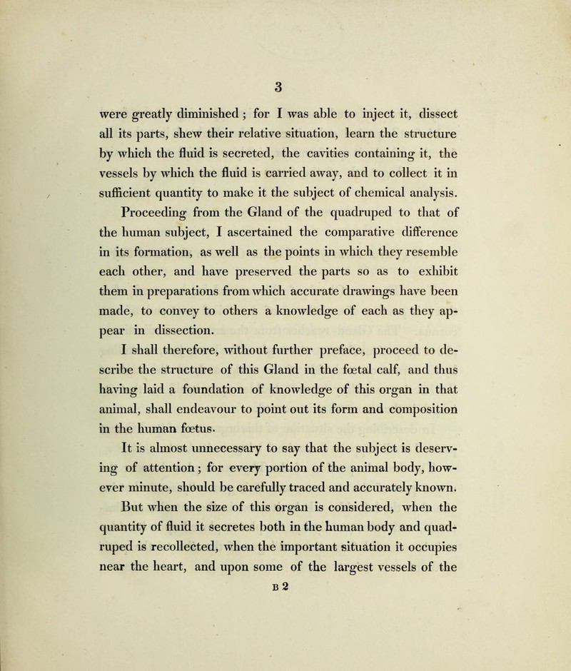 were greatly diminished; for I was able to inject it, dissect all its parts, shew their relative situation, learn the structure by which the fluid is secreted, the cavities containing it, the vessels by which the fluid is carried away, and to collect it in sufficient quantity to make it the subject of chemical analysis. Proceeding from the Gland of the quadruped to that of the human subject, I ascertained the comparative difference in its formation, as well as the points in which they resemble each other, and have preserved the parts so as to exhibit them in preparations from which accurate drawings have been made, to convey to others a knowledge of each as they ap- pear in dissection. I shall therefore, without further preface, proceed to de- scribe the structure of this Gland in the foetal calf, and thus having laid a foundation of knowledge of this organ in that animal, shall endeavour to point out its form and composition in the human foetus. It is almost unnecessary to say that the subject is deserv- ing of attention; for every portion of the animal body, how- ever minute, should be carefully traced and accurately known. But when the size of this organ is considered, when the quantity of fluid it secretes both in the human body and quad- ruped is recollected, when the important situation it occupies near the heart, and upon some of the largest vessels of the b 2