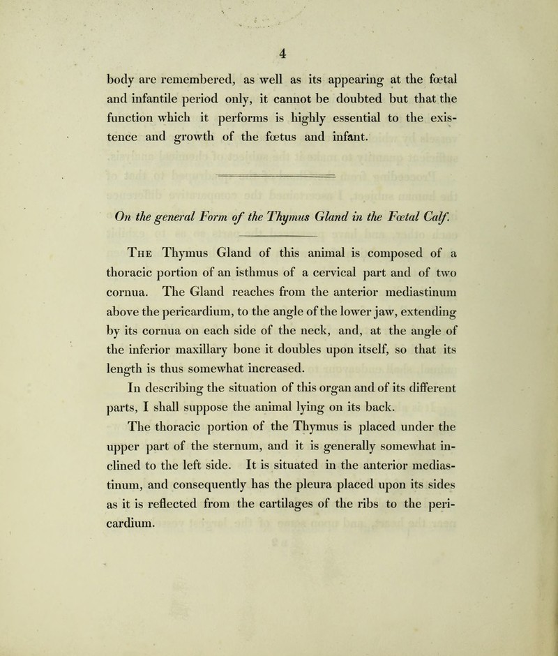 body are remembered, as well as its appearing at the foetal and infantile period only, it cannot be doubted but that the function which it performs is highly essential to the exis- tence and growth of the foetus and infant. On the general Form of the Thymus Gland in the Foetal Calf The Thymus Gland of this animal is composed of a thoracic portion of an isthmus of a cervical part and of two cornua. The Gland reaches from the anterior mediastinum above the pericardium, to the angle of the lower jaw, extending by its cornua on each side of the neck, and, at the angle of the inferior maxillary bone it doubles upon itself, so that its length is thus somewhat increased. In describing the situation of this organ and of its different parts, I shall suppose the animal lying on its back. The thoracic portion of the Thymus is placed under the upper part of the sternum, and it is generally somewhat in- clined to the left side. It is situated in the anterior medias- tinum, and consequently has the pleura placed upon its sides as it is reflected from the cartilages of the ribs to the peri- cardium.