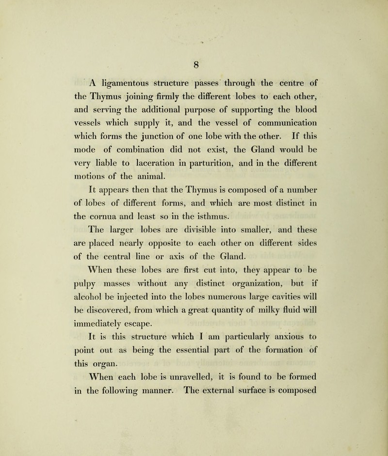A ligamentous structure passes through the centre of the Thymus joining firmly the different lobes to each other, and serving the additional purpose of supporting the blood vessels which supply it, and the vessel of communication which forms the junction of one lobe with the other. If this mode of combination did not exist, the Gland would be very liable to laceration in parturition, and in the different motions of the animal. It appears then that the Thymus is composed of a number of lobes of different forms, and which are most distinct in the cornua and least so in the isthmus. The larger lobes are divisible into smaller, and these are placed nearly opposite to each other on different sides of the central line or axis of the Gland. When these lobes are first cut into, they appear to be pulpy masses without any distinct organization, but if alcohol be injected into the lobes numerous large cavities will be discovered, from which a great quantity of milky fluid will immediately escape. It is this structure which I am particularly anxious to point out as being the essential part of the formation of this organ. When each lobe is unravelled, it is found to be formed in the following manner. The external surface is composed