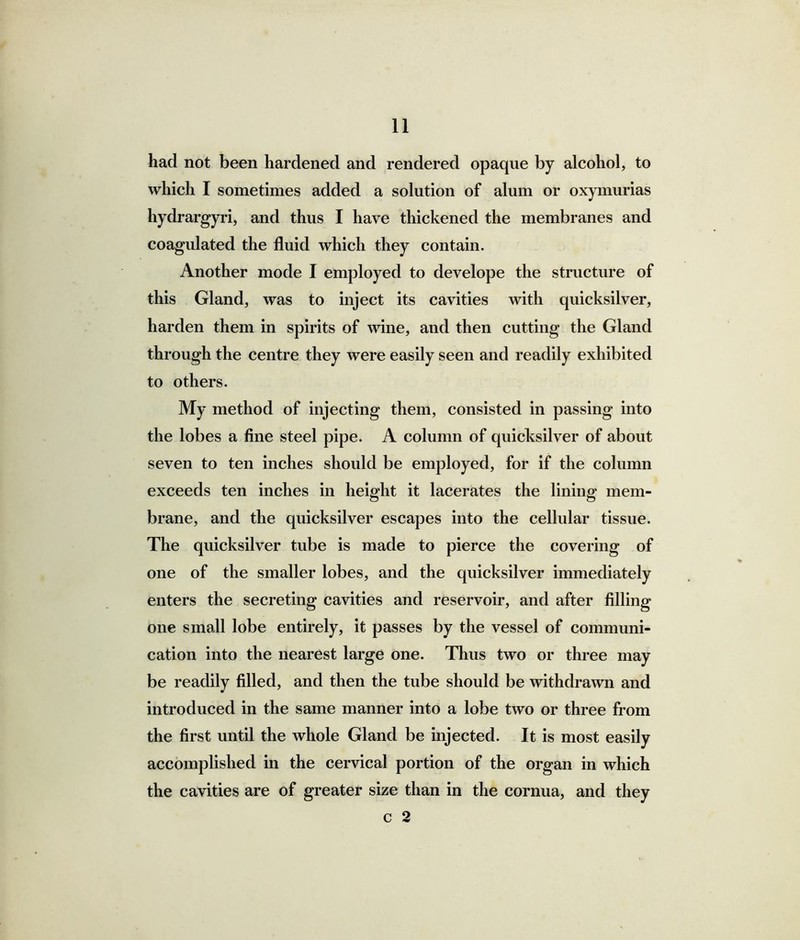 had not been hardened and rendered opaque by alcohol, to which I sometimes added a solution of alum or oxymurias hydrargyri, and thus I have thickened the membranes and coagulated the fluid which they contain. Another mode I employed to develope the structure of this Gland, was to inject its cavities with quicksilver, harden them in spirits of wine, and then cutting the Gland through the centre they were easily seen and readily exhibited to others. My method of injecting them, consisted in passing into the lobes a fine steel pipe. A column of quicksilver of about seven to ten inches should be employed, for if the column exceeds ten inches in height it lacerates the lining mem- brane, and the quicksilver escapes into the cellular tissue. The quicksilver tube is made to pierce the covering of one of the smaller lobes, and the quicksilver immediately enters the secreting cavities and reservoir, and after filling one small lobe entirely, it passes by the vessel of communi- cation into the nearest large one. Thus two or three may be readily filled, and then the tube should be withdrawn and introduced in the same manner into a lobe two or three from the first until the whole Gland be injected. It is most easily accomplished in the cervical portion of the organ in which the cavities are of greater size than in the cornua, and they c 2